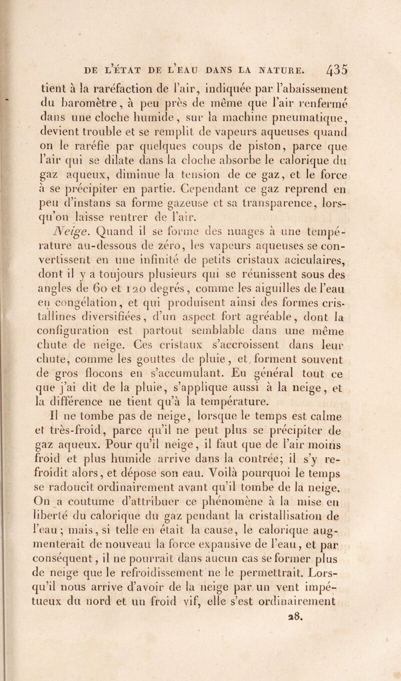 tient à la raréfaction de l’air, indiquée par rabaissement du baromètre, à peu près de même que l’air renfermé dans une cloche humide, sur la machine pneumatique, devient trouble et se remplit de vapeurs aqueuses quand on le raréfie par quelques coups de piston, parce que l’air qui se dilate dans la cloche absorbe le calorique du gaz aqueux, diminue la tension de ce gaz, et le force à se précipiter en partie. Cependant ce gaz reprend en peu d’instans sa forme gazeuse et sa transparence, lors- qu’on laisse rentrer de l’air. Neige. Quand il se forme des nuages à une tempé- rature au-dessous de zéro, les vapeurs aqueuses se con- vertissent en une infinité de petits cristaux acicuiaires, dont il y a toujours plusieurs qui se réunissent sous des angles de 60 et 120 degrés, comme les aiguilles de l’eau en congélation, et qui produisent ainsi des formes cris- tallines diversifiées, d’un aspect fort agréable, dont la configuration est partout semblable dans une même chute de neige. Ces cristaux s’accroissent dans leur chute, comme les gouttes de pluie, et, forment souvent de gros flocons en s’accumulant. Eu général tout ce que j’ai dit de la pluie, s’applique aussi à la neige, et la différence ne tient qu’à la température. Il ne tombe pas de neige, lorsque le temps est calme et très-froid, parce qu’il ne peut plus se précipiter de gaz aqueux. Pour qu’il neige, il faut que de l’air moins froid et plus humide arrive dans la contrée; il s’y re- froidit alors, et dépose son eau. Voilà pourquoi le temps se radoucit ordinairement avant qu’il tombe de la neige. On a coutume d’attribuer ce phénomène à la mise en liberté du calorique du gaz pendant la cristallisation de l’eau; mais, si telle en était la cause, le calorique aug- menterait de nouveau la force expansive de l’eau, et par conséquent, il ne pourrait dans aucun cas se former plus de neige que le refroidissement ne le permettrait. Lors- qu’il nous arrive d’avoir de la neige par un vent impé- tueux du nord et un froid vif, elle s’est ordinairement 28.