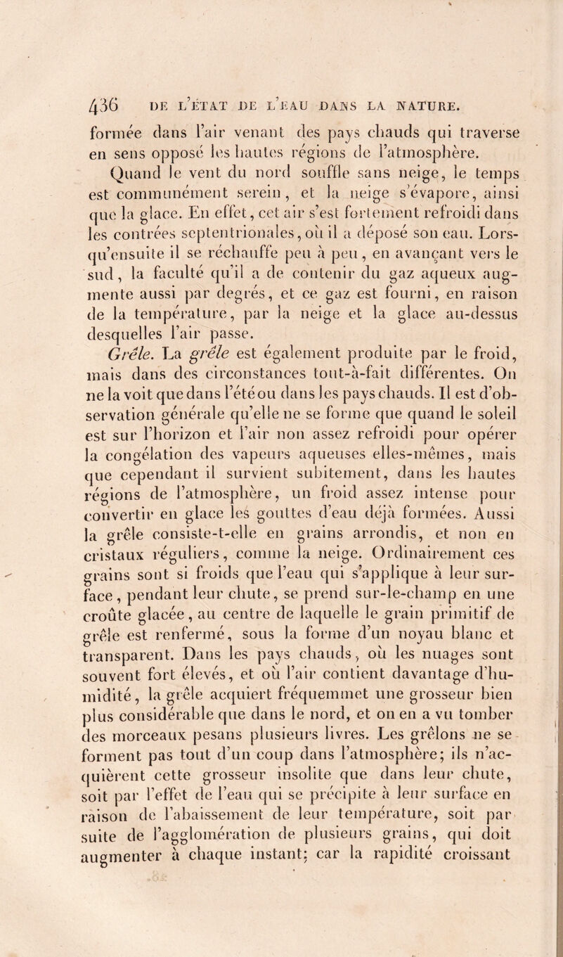 formée dans l’air venant des pays chauds qui traverse en sens opposé les hautes régions de l’atmosphère. Quand le vent du nord souffle sans neige, le temps est communément serein, et la neige s’évapore, ainsi que la glace. En effet, cet air s’est fortement refroidi dans les contrées septentrionales, ou il a déposé son eau. Lors- qu’ensuite il se réchauffe peu à peu, en avançant vers le sud, la faculté qu’il a de contenir du gaz aqueux aug- mente aussi par degrés, et ce gaz est fourni, en raison de la température, par la neige et la glace au-dessus desquelles l’air passe. Grêle. La grêle est également produite par le froid, mais dans des circonstances tout-à-fait différentes. On ne la voit que dans l’été ou dans les pays chauds. Il est d’ob- servation générale qu’elle ne se forme que quand le soleil est sur l’horizon et l’air non assez refroidi pour opérer la congélation des vapeurs aqueuses elles-mêmes, mais que cependant il survient subitement, dans les hautes régions de l’atmosphère, un froid assez intense pour convertir en glace les gouttes d’eau déjà formées. Aussi la grêle consiste-t-elle en grains arrondis, et non en cristaux réguliers, comme la neige. Ordinairement ces grains sont si froids que l’eau qui s’applique à leur sur- face, pendant leur chute, se prend sur-le-champ en une croûte glacée, au centre de laquelle le grain primitif de grêle est renfermé, sous la forme d’un noyau blanc et transparent. Dans les pays chauds, où les nuages sont souvent fort élevés, et où l’air contient davantage d’hu- midité, la grêle acquiert fréquemmet une grosseur bien plus considérable que dans le nord, et on en a vu tomber des morceaux pesans plusieurs livres. Les grêlons ne se forment pas tout d’un coup dans l’atmosphère; ils n’ac- quièrent cette grosseur insolite que dans leur chute, soit par l’effet de l’eau qui se précipite a leur surface en raison de l’abaissement de leur température, soit par suite de l’agglomération de plusieurs grains, qui doit augmenter a chaque instant: car la rapidité croissant