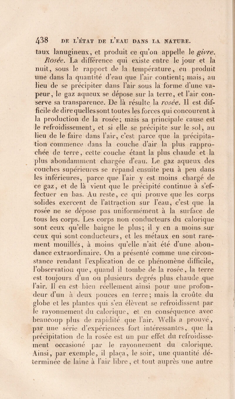 taux lanugineux, et produit ce qu’on appelle le givre. Rosée. La différence qui existe entre le jour et la nuit, sous le rapport de la température, en produit une dans la quantité d’eau que l’air contient; mais, au lieu de se précipiter dans l’air sous la forme d’une va- peur, le gaz aqueux se dépose sur la terre, et l’air con- serve sa transparence. De là résulte la rosée. Il est dif- ficile de dire quelles sont toutes les forces qui concourent à la production de la rosée; mais sa. principale cause est le refroidissement, et si elle se précipite sur le soi, au lieu de le faire dans l’air, c’est parce que la précipita- tion commence dans la couche d’air la plus rappro- chée de terre, cette couche étant la plus chaude et la plus abondamment chargée d’eau. Le gaz aqueux des couches supérieures se répand ensuite peu à peu dans les inférieures, parce que l’air y est moins chargé de ce gaz, et de là vient que le précipité continue à s’ef- fectuer en bas. Au reste, ce qui prouve que les corps solides exercent de l’attraction sur l’eau, c’est que la rosée ne se dépose pas uniformément à la surface de tous les corps. Les corps non conducteurs du calorique sont ceux qu’elle baigne le plus; il y en a moins sur ceux qui sont conducteurs, et les métaux en sont rare- ment mouillés, à moins qu’elle n’ait été d’une abon- dance extraordinaire. On a présenté comme une circon- stance rendant l’explication de ce phénomène difficile, l’observation que, quand il tombe de la rosée, la terre est toujours d’un ou plusieurs degrés plus chaude que l’air. Il en est bien réellement ainsi pour une profon- deur d’un à deux pouces en terre; mais la croûte du globe et les plantes qui s’en élèvent se refroidissent par le rayonnement du calorique, et en conséquence avec beaucoup plus de rapidité que l’air. Wells a prouvé, par une série d’expériences fort intéressantes, que la précipitation de la rosée est un pur effet du refroidisse- ment occasioné par le rayonnement du calorique. Ainsi, par exemple, il plaça, le soir, une quantité dé- terminée de laine à l’air libre, et tout auprès une autre