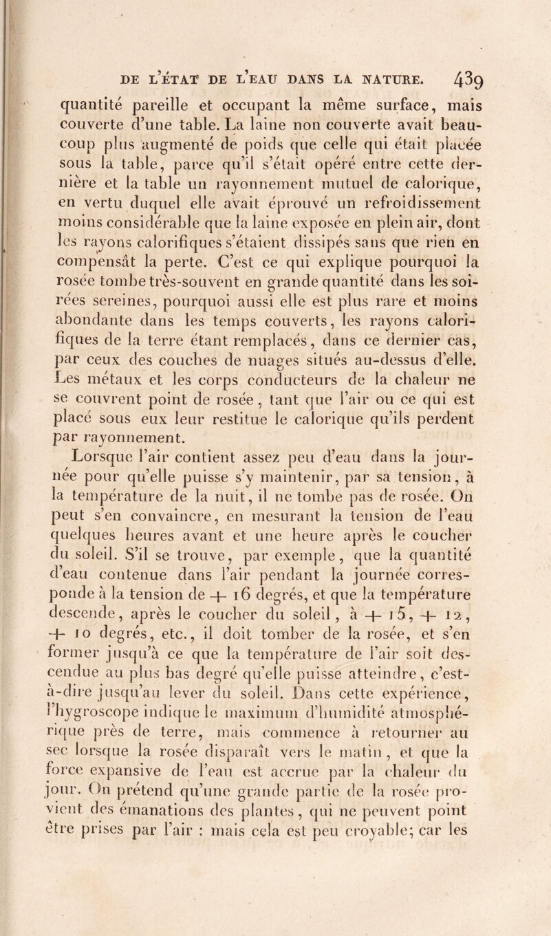 quantité pareille et occupant la même surface, mais couverte d’une table. La laine non couverte avait beau- coup plus augmenté de poids que celle qui était placée sous la table, parce qu’il s’était opéré entre cette der- nière et la table un rayonnement mutuel de calorique, en vertu duquel elle avait éprouvé un refroidissement moins considérable que la laine exposée en plein air, dont les rayons calorifiques s’étaient dissipés sans que rien en compensât la perte. C’est ce qui explique pourquoi la rosée tombe très-souvent en grande quantité dans les soi- rées sereines, pourquoi aussi elle est plus rare et moins abondante dans les temps couverts, les rayons calori- fiques de la terre étant remplacés, dans ce dernier cas, par ceux des couches de nuages situés au-dessus d’elle. Les métaux et les corps conducteurs de la chaleur ne se couvrent point de rosée, tant que l’air ou ce qui est placé sous eux leur restitue le calorique qu’ils perdent par rayonnement. Lorsque l’air contient assez peu d’eau dans la jour- née pour qu’elle puisse s’y maintenir, par sa tension, à la température de la nuit, il ne tombe pas de rosée. On peut s’en convaincre, en mesurant la tension de l’eau quelques heures avant et une heure après le coucher du soleil. S’il se trouve, par exemple, que la quantité d eau contenue dans l’air pendant la journée corres- ponde à la tension de 4- 16 degrés, et que la température descende, après le coucher du soleil, à 4- J 5, 4- 12, 4- 10 degrés, etc., il doit tomber de la rosée, et s’en former jusqu’à ce que la température de l’air soit des- cendue au plus bas degré qu’elle puisse atteindre, c’est- à-dire jusqu’au lever du soleil. Dans cette expérience, l’hygroscope indique le maximum d’humidité atmosphé- rique près de terre, mais commence à retourner au sec lorsque la rosée disparaît vers le matin , et que la force expansive de l’eau est accrue par la chaleur du jour. On prétend qu’une grande partie de la rosée pro- vient des émanations des plantes, qui ne peuvent point être prises par l’air : mais cela est peu croyable; car les