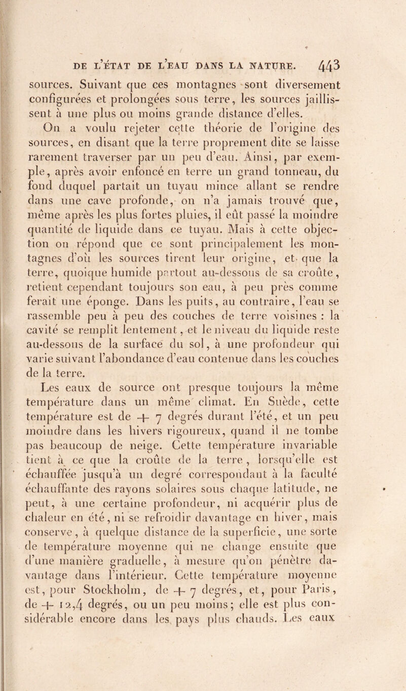 sources. Suivant que ces montagnes sont diversement configurées et prolongées sous terre, les sources jaillis- sent à une plus ou moins grande distance d’elles. On a voulu rejeter cette théorie de l’origine des sources, en disant que la terre proprement dite se laisse rarement traverser par un peu d’eau. Ainsi, par exem- ple, après avoir enfoncé en terre un grand tonneau, du fond duquel partait un tuyau mince allant se rendre dans une cave profonde, on n’a jamais trouvé que, meme après les plus fortes pluies, il eût passé la moindre quantité de liquide dans ce tuyau. Mais à cette objec- tion on répond que ce sont principalement les mon- tagnes d’ou les sources tirent leur origine, et-que la terre, quoique humide partout au-dessous de sa croûte, retient cependant toujours son eau, à peu près comme ferait une éponge. Dans les puits, au contraire, l’eau se rassemble peu à peu des couches de terre voisines : la cavité se remplit lentement, et le niveau du liquide reste au-dessous de la surface du sol, à une profondeur qui varie suivant l’abondance d’eau contenue dans les couches de la terre. Les eaux de source ont presque toujours la meme température dans un même climat. En Suède, cette température est de + y degrés durant l’été, et un peu moindre dans les hivers rigoureux, quand il ne tombe pas beaucoup de neige. Cette température invariable tient à ce que la croûte de la terre , lorsqu’elle est échauffée jusqu’à un degré correspondant à la faculté échauffante des rayons solaires sous chaque latitude, ne peut, à une certaine profondeur, ni acquérir plus de chaleur en été, ni se refroidir davantage en hiver, mais conserve, à quelque distance de la superficie, une sorte de température moyenne qui ne change ensuite que d’une manière graduelle, à mesure qu’on pénètre da- vantage dans l’intérieur. Cette température moyenne est, pour Stockholm, de -f- y degrés, et, pour Paris, de -j- 12,4 degrés, ou un peu moins; elle est plus con- sidérable encore dans les, pays plus chauds. Les eaux
