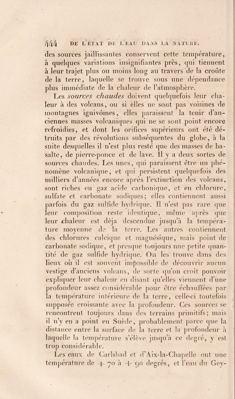 des sources jaillissantes conservent cette temperature, à quelques variations insignifiantes près, qui tiennent à leur trajet plus ou moins long au travers de la croûte de la terre, laquelle se trouve sous une dépendance plus immédiate de la chaleur de l’atmosphère. Les sources chaudes doivent quelquefois leur cha- leur à des volcans, ou si elles ne sont pas voisines de montagnes ignivômes, elles paraissent la tenir d’an- ciennes masses volcaniques qui ne se sont point encore refroidies, et dont les orifices supérieurs ont été dé- truits par des révolutions subséquentes du globe, à la suite desquelles il n’est plus resté que des masses de ba- salte, de pierre-ponce et de lave. Il y a deux sortes de sources chaudes. Les unes, qui paraissent être un phé- nomène volcanique, et qui persistent quelquefois des milliers d’années encore après l’extinction des volcans, sont riches en gaz acide carbonique, et en chlorure, sulfate et carbonate sodiques; elles contiennent aussi parfois du gaz sulfide hydrique. Il n’est pas rare que leur composition reste identique, même après que leur ehaleur est déjà descendue jusqu’à la tempéra- ture moyenne de la terre. Les autres contiennent des chlorures calcique et magnésique, mais point de carbonate sodique, et presque toujours une petite quan- tité de gaz sulfide hydrique. On les trouve dans des lieux ou il est souvent impossible de découvrir aucun vestige d’anciens volcans, de sorte qu’on croit pouvoir expliquer leur chaleur en disant qu’elles viennent d’une profondeur assez considerable pour être échauffées par la température intérieure de la terre, celle-ci toutefois supposée croissante avec la profondeur. Ces sources se rencontrent toujours dans des terrains primitifs; mais il n’y en a point en Suède, probablement parce que la distance entre la surface de la terre et la profondeur à laquelle la température s’élève jusqu’à ce degré, y est trop considérable. Les eaux de Carlsbad et d’Aix-la-Chapelle ont une température de -p 70 à -I- 90 degrés, et l’eau du Gey-