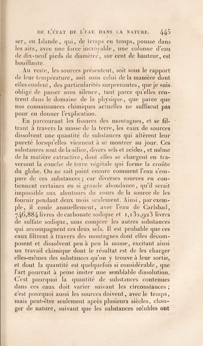 ser, en Islande, qui, de temps en temps, pousse dans les airs, avec une force incroyable, une colonne d’eau de dix-neuf pieds de diamètre, sur cent de hauteur, est bouillante. Au reste, les sources présentent, soit sous le rapport de leur température, soit sous celui de la manière dont elles coulent, des particularités surprenantes, que je suis, obligé de passer sous silence, tant parce qu’elles ren- trent dans le domaine de la physique, que parce que nos connaissances chimiques actuelles ne suffisent pas pour en donner l’explication. En parcourant les fissures des montagnes, et se fil- trant à travers la masse de la terre, les eaux de sources dissolvent une quantité de substances qui altèrent leur pureté lorsqu’elles viennent à se montrer au jour. Ces substances sont de la-silice, divers sels et acides , et même de la matière extractive, dont elles se chargent en tra- versant la couche de terre végétale qui forme la croûte du globe. On ne sait point encore comment l’eau s’em- pare de ces substances ; car diverses sources en con- tiennent certaines en si grande abondance, qu’il serait impossible aux alentours du cours de la source de les fournir pendant deux mois seulement. Ainsi, par exem- ple, il coule annuellement, avec l’eau de Carlsbad, 746,884 livres de carbonate sodique et 1, i3a,ga3 livres de sulfate sodique, sans compter les autres substances qui accompagnent ces deux sels. Il est probable que ces eaux filtrent à travers des montagnes dont elles décom- posent et dissolvent peu à peu la masse, excitant ainsi un travail chimique dont le résultat est de les charger elles-mêmes des substances qu’on y trouve à leur sortie, et dont la quantité est quelquefois si considérable, que l’art pourrait à peine imiter une semblable dissolution. C’est pourquoi la quantité de substances contenues dans ces eaux doit varier suivant les circonstances ; c’est pourquoi aussi les sources doivent, avec le temps, mais peut-être seulement après plusieurs siècles, chan- ger de nature, suivant que les substances solubles ont