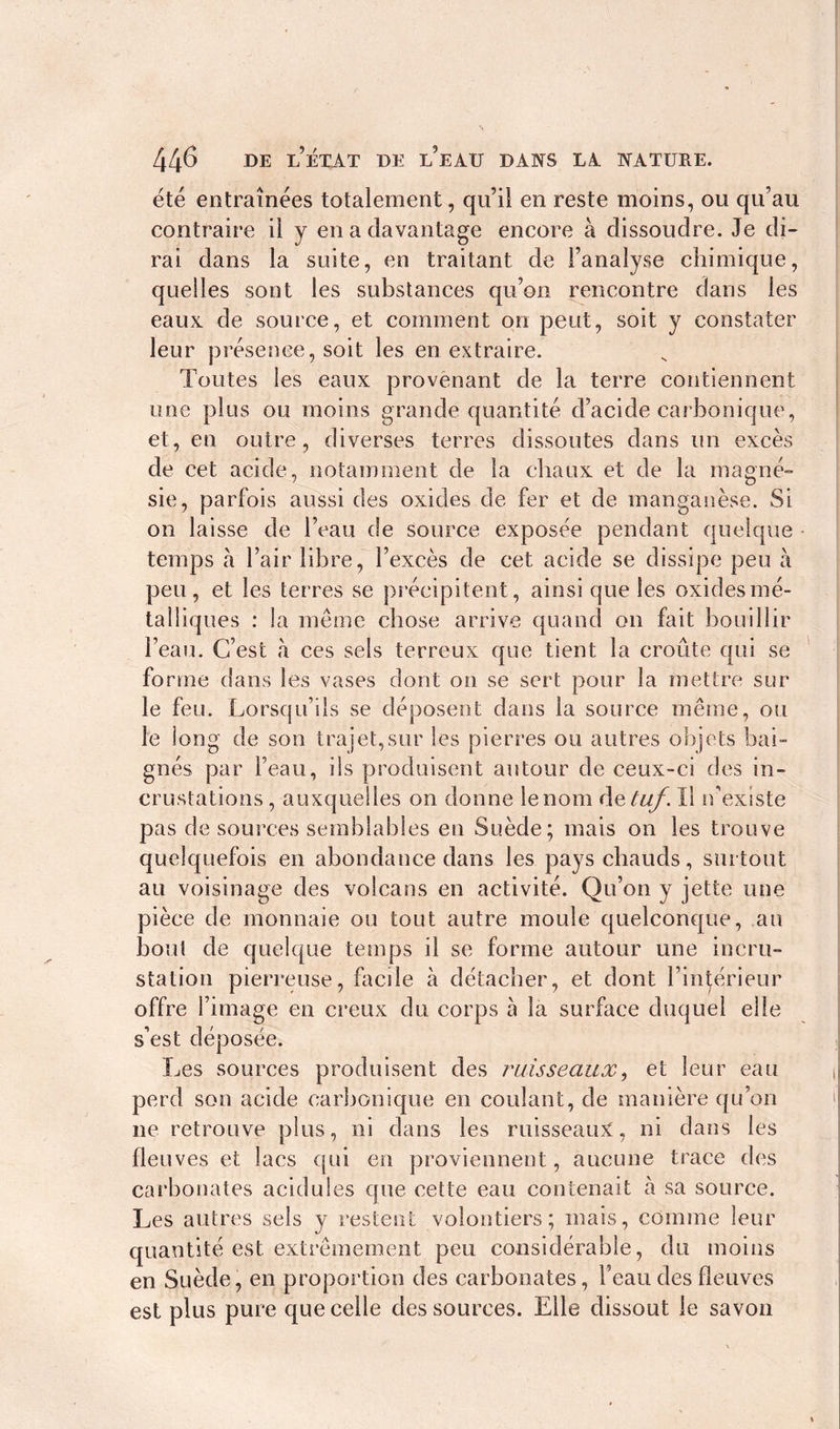 été entraînées totalement, qu’il en reste moins, ou qu’au contraire il y en a davantage encore à dissoudre. Je di- rai dans la suite, en traitant de l’analyse chimique, quelles sont les substances qu’on rencontre dans les eaux de source, et comment on peut, soit y constater leur présence, soit les en extraire. Toutes les eaux provenant de la terre contiennent une plus ou moins grande quantité d’acide carbonique, et, en outre, diverses terres dissoutes dans tin excès de cet acide, notamment de la chaux et de la magné- sie, parfois aussi des oxides de fer et de manganèse. Si on laisse de l’eau de source exposée pendant quelque temps à l’air libre, l’excès de cet acide se dissipe peu à peu, et les terres se précipitent, ainsi que les oxides mé- talliques : la même chose arrive quand on fait bouillir l’eau. C’est à ces sels terreux que tient la croûte qui se forme dans les vases dont on se sert pour la mettre sur le feu. Lorsqu’ils se déposent dans la source même, ou le long de son trajet,sur les pierres ou autres objets bai- gnés par l’eau, ils produisent autour de ceux-ci des in- crustations , auxquelles on donne le nom detuf. Il iv existe pas de sources semblables en Suède; mais on les trouve quelquefois en abondance dans les pays chauds, surtout au voisinage des volcans en activité. Qu’on y jette une pièce de monnaie ou tout autre moule quelconque, an bout de quelque temps il se forme autour une incru- station pierreuse, facile à détacher, et dont l’intérieur offre l’image en creux du corps à la surface duquel elle s’est déposée. Les sources produisent des ruisseaux, et leur eau perd son acide carbonique en coulant, de manière qu’on ne retrouve plus, ni dans les ruisseaux, ni dans les fleuves et lacs qui en proviennent, aucune trace des carbonates acidulés que cette eau contenait à sa source. Les autres sels y restent volontiers; mais, comme leur quantité est extrêmement peu considérable, du moins en Suède, en proportion des carbonates, l’eau des fleuves est plus pure que celle des sources. Elle dissout le savon