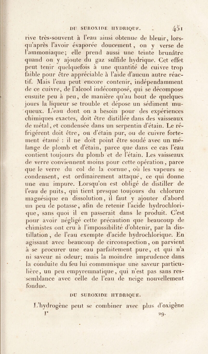 rive très-souvent à l’eau ainsi obtenue de bleuir, lors- qu’après l’avoir évaporée doucement, on y verse de l’ammoniaque; elle prend aussi une teinte brunâtre quand on y ajoute du gaz sulfide hydrique. Cet effet peut tenir quelquefois à une quantité de cuivre trop faible pour être appréciable à l’aide d’aucun autre réac- tif. Mais l’eau peut encore contenir, indépendamment de ce cuivre, de l’alcool indécomposé, qui se décompose ensuite peu à peu, de manière qu’au bout de quelques jours la liqueur se trouble et dépose un sédiment mu- queux. L’eau dont on a besoin pour des expériences chimiques exactes, doit être distillée dans des vaisseaux de métal, et condensée dans un serpentin d’étain. Le ré- frigèrent doit être, ou d’étain pur, ou de cuivre forte- ment étamé : il ne doit point être soudé avec un mé- lange de plomb et d’étain, parce que dans ce cas l’eau contient toujours du plomb et de l’étain. Les vaisseaux de verre conviennent moins pour cette opération, parce que le verre du col de la cornue , où les vapeurs se condensent, est ordinairement attaqué, ce qui donne une eau impure. Lorsqu’on est obligé de distiller de l’eau de puits, qui tient presque toujours du chlorure magnésique en dissolution, il faut y ajouter d’abord un peu de potasse, afin de retenir l’acide hydrochlori- que, sans quoi il en passerait dans le produit. C’est pour avoir négligé cette précaution que beaucoup de chimistes ont cru à l’impossibilité d’obtenir, par la dis- tillation , de l’eau exempte d’acide hydrochlorique. En agissant avec beaucoup de circonspection, on parvient à se procurer une eau parfaitement pure, et qui n’a ni saveur ni odeur; mais la moindre imprudence dans la conduite du feu lui communique une saveur particu- lière, un peu empyreumatique, qui n’est pas sans res- semblance avec celle de l’eau de neige nouvellement fondue. DU SUROXIDE HYDRIQUE. L’hydrogène peut se combiner avec plus d’oxigène r 29.