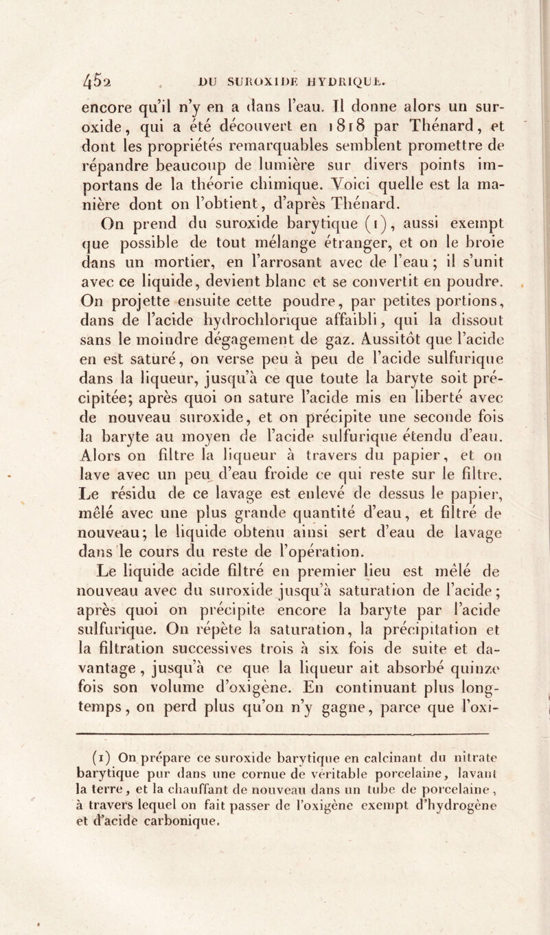 4 5 2 , DU SUR OX IDE HYDRIQUE. encore quil n’y en a dans l’eau. Tl donne alors un sur- oxide, qui a été découvert en î 818 par Thénard, et dont les propriétés remarquables semblent promettre de répandre beaucoup de lumière sur divers points im- portai) s de la théorie chimique. Voici quelle est la ma- nière dont on l’obtient, d’après Thénard. On prend du suroxide barytique (i), aussi exempt que possible de tout mélange étranger, et on le broie dans un mortier, en l’arrosant avec de l’eau ; il s’unit avec ce liquide, devient blanc et se convertit en poudre. On projette ensuite cette poudre, par petites portions, dans de l’acide hydrochlonque affaibli, qui la dissout sans le moindre dégagement de gaz. Aussitôt que l’acide en est saturé, on verse peu à peu de l’acide sulfurique dans la liqueur, jusqu’à ce que toute la baryte soit pré- cipitée; après quoi on sature l’acide mis en liberté avec de nouveau suroxide, et on précipite une seconde fois la baryte au moyen de l’acide sulfurique étendu d’eau. Alors on filtre la liqueur à travers du papier, et on lave avec un peu d’eau froide ce qui reste sur le filtre. Le résidu de ce lavage est enlevé de dessus le papier, mêlé avec une plus grande quantité d’eau, et filtré de nouveau; le liquide obtenu ainsi sert d’eau de lavage dans le cours du reste de l’opération. Le liquide acide filtré en premier lieu est mêlé de nouveau avec du suroxide jusqu’à saturation de l’acide; après quoi on précipite encore la baryte par l’acide sulfurique. On répète la saturation, la précipitation et la filtration successives trois à six fois de suite et da- vantage , jusqu’à ce que la liqueur ait absorbé quinze fois son volume d’oxigène. En continuant plus long- temps , on perd plus qu’on n’y gagne, parce que l’oxi- (i) On prépare ce suroxide barytique en calcinant du nitrate barytique pur dans une cornue de véritable porcelaine, lavant la terre, et la chauffant de nouveau dans un tube de porcelaine , à travers lequel on fait passer de l’oxigène exempt d’hydrogène et d’acide carbonique.