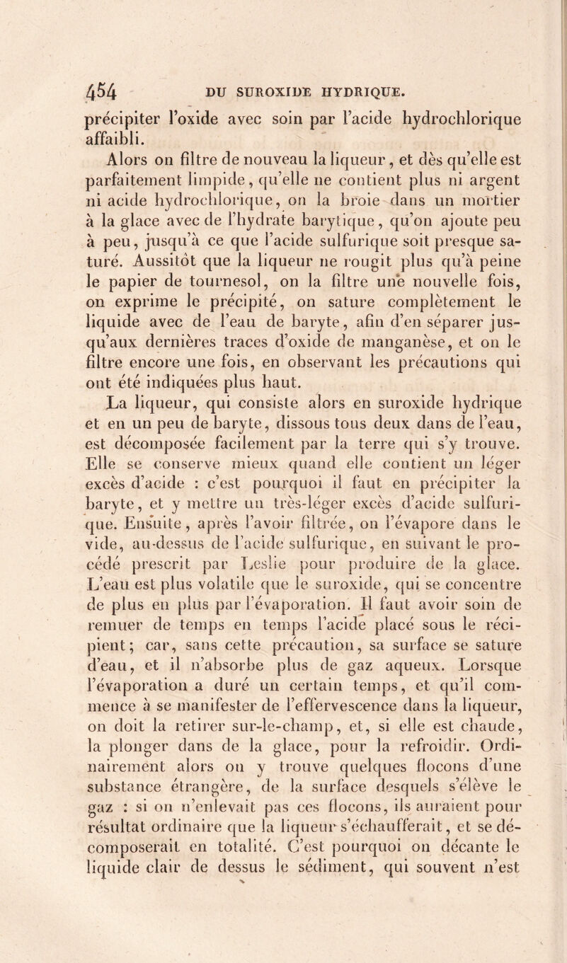précipiter l’oxide avec soin par Facide hydrochlorique affaibli. Alors on filtre de nouveau la liqueur, et dès qu’elle est parfaitement limpide, qu’elle ne contient plus ni argent ni acide hydrochlorique, on la broie dans un mortier à la glace avec de l’hydrate barytique, qu’on ajoute peu à peu, jusqu’à ce que l’acide sulfurique soit presque sa- turé. Aussitôt que la liqueur ne rougit plus qu’à peine le papier de tournesol, on la filtre une nouvelle fois, on exprime le précipité, on sature complètement le liquide avec de l’eau de baryte, afin d’en séparer jus- qu’aux dernières traces d’oxide de manganèse, et on le filtre encore une fois, en observant les précautions qui ont été indiquées plus haut. La liqueur, qui consiste alors en suroxide hydrique et en un peu de baryte, dissous tous deux dans de l’eau, est décomposée facilement par la terre qui s’y trouve. Elle se conserve mieux quand elle contient un léger excès d’acide : c’est pourquoi il faut en précipiter la baryte, et y mettre un très-léger excès d’acide sulfuri- que. Ensuite, après l’avoir filtrée, on l’évapore dans le vide, au-dessus de l’acide sulfurique, en suivant le pro- cédé prescrit par Leslie pour produire de la glace. L’eau, est plus volatile que le suroxide, qui se concentre de plus en plus par l’évaporation. Il faut avoir soin de remuer de temps en temps Facide placé sous le réci- pient; car, sans cette précaution, sa surface se sature d’eau, et il n’absorbe plus de gaz aqueux. Lorsque l’évaporation a duré un certain temps, et qu’il com- mence à se manifester de l’effervescence dans la liqueur, on doit la retirer sur-le-champ, et, si elle est chaude, la plonger dans de la glace, pour la refroidir. Ordi- nairement alors oti y trouve quelques flocons d’une substance étrangère, de la surface desquels s’élève le gaz : si on n’enlevait pas ces flocons, ils auraient pour résultat ordinaire que la liqueur s’échaufferait, et se dé- composerait en totalité. C’est pourquoi on décante le liquide clair de dessus le sédiment, qui souvent n’est