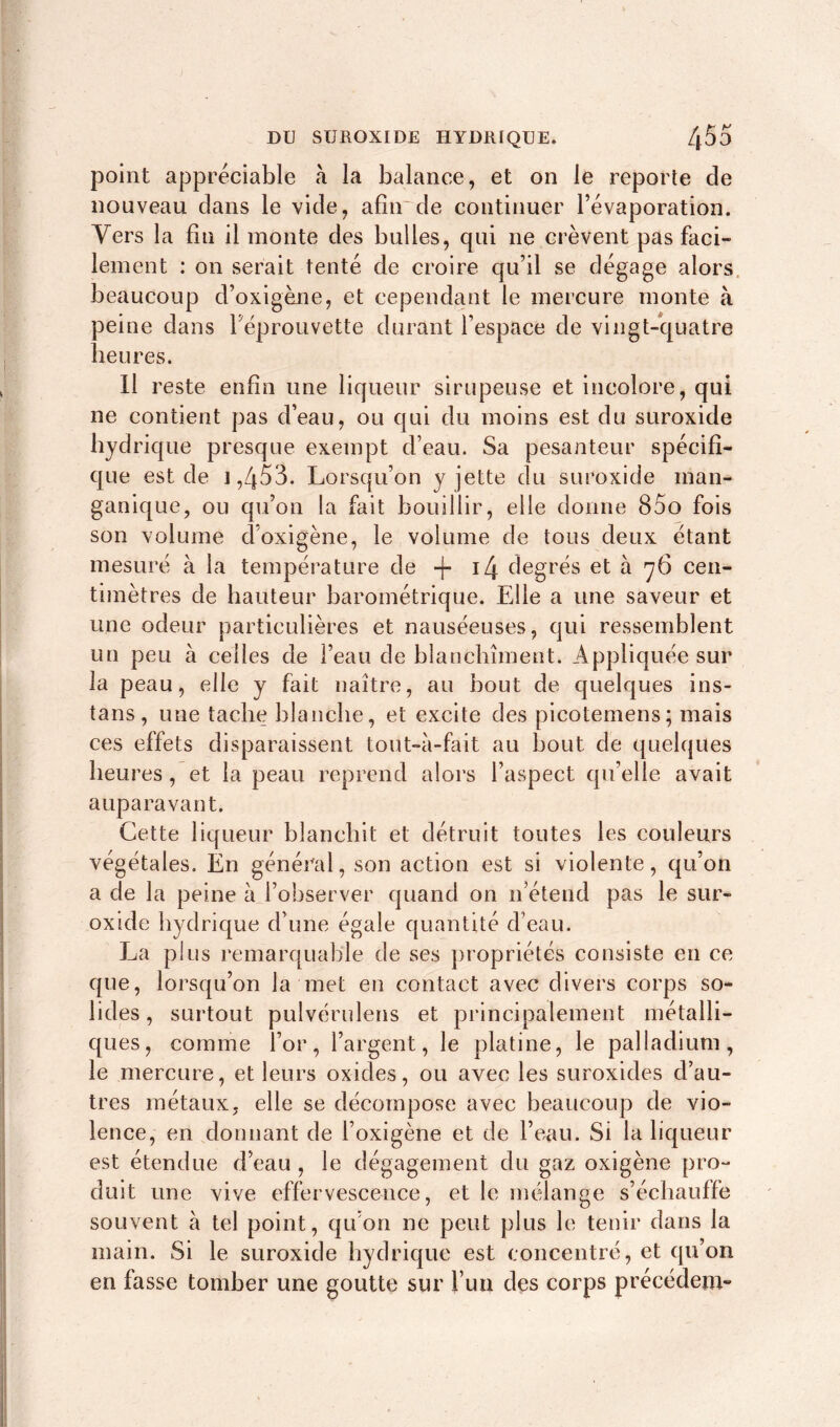 point appréciable à la balance, et on le reporte cle nouveau dans le vide, afin de continuer l’évaporation. Vers la fin il monte des bulles, qui ne crèvent pas faci- lement : on serait tenté de croire qu’il se dégage alors beaucoup d’oxigène, et cependant le mercure monte à peine dans Féprouvette durant l’espace de vingt-quatre heures. Il reste enfin une liqueur sirupeuse et incolore, qui ne contient pas d’eau, ou qui du moins est du suroxide hydrique presque exempt d’eau. Sa pesanteur spécifi- que est de 1,453. Lorsqu’on y jette du suroxide inan* ganique, ou qu’on la fait bouillir, elle donne 85o fois son volume d’oxigène, le volume de tous deux étant mesuré à la température de -fi degrés et à 76 cen- timètres de hauteur barométrique. Elle a une saveur et une odeur particulières et nauséeuses, qui ressemblent un peu à celles de l’eau de blanchiment. Appliquée sur la peau, elle y fait naître, au bout de quelques ins- tans, une tache blanche, et excite des picotemens; mais ces effets disparaissent tout-à-fait au bout de quelques heures, et la peau reprend alors l’aspect qu’elle avait auparavant. Cette liqueur blanchit et détruit toutes les couleurs végétales. En général, son action est si violente, qu’on a de la peine à l’observer quand on 11’étend pas le sur- oxide hydrique d’une égale quantité d’eau. La plus remarquable de ses propriétés consiste en ce que, lorsqu’on la met en contact avec divers corps so- lides, surtout pulvérulens et principalement métalli- ques, comme l’or, l’argent, le platine, le palladium, le mercure, et leurs oxides, ou avec les suroxides d’au- tres métaux, elle se décompose avec beaucoup de vio- lence, en donnant de l’oxigène et de l’eau. Si la liqueur est étendue d’eau , le dégagement du gaz oxigène pro- duit une vive effervescence, et le mélange s’échauffe souvent h tel point, qu’on ne peut plus le tenir dans la main. Si le suroxide hydrique est concentré, et qu’on en fasse tomber une goutte sur l’un des corps précédem-