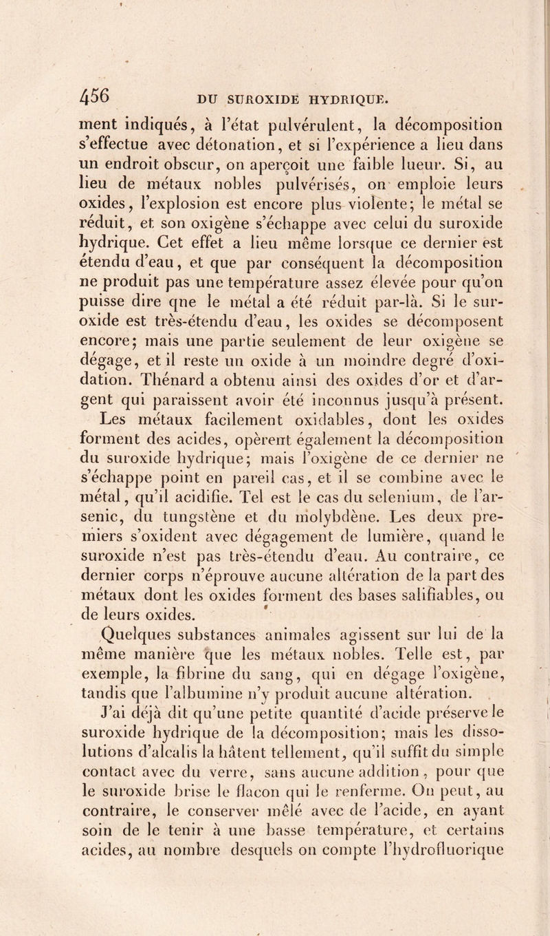 ment indiqués, à l’état pulvérulent, la décomposition s’effectue avec détonation, et si l’expérience a lieu dans un endroit obscur, on aperçoit une faible lueur. Si, au lieu de métaux nobles pulvérisés, on emploie leurs oxides, l’explosion est encore plus violente; le métal se réduit, et son oxigène s’échappe avec celui du suroxide hydrique. Cet effet a lieu même lorsque ce dernier est étendu d’eau, et que par conséquent la décomposition ne produit pas une température assez élevée pour qu’on puisse dire que le métal a été réduit par-là. Si le sur- oxide est très-étendu d’eau, les oxides se décomposent encore; mais une partie seulement de leur oxigène se dégage, et il reste un oxide à un moindre degré d’oxi- dation. Thénard a obtenu ainsi des oxides d’or et d’ar- gent qui paraissent avoir été inconnus jusqu’à présent. Les métaux facilement oxidabl.es, dont les oxides forment des acides, opèrent également la décomposition du suroxide hydrique; mais l’oxigène de ce dernier ne s’échappe point en pareil cas, et il se combine avec le métal, qu’il acidifie. Tel est le cas du selenium, de l’ar- senic, du tungstène et du molybdène. Les deux pre- miers s’oxident avec dégagement de lumière, quand le suroxide n’est pas très-étendu d’eau. Au contraire, ce dernier corps n’éprouve aucune altération de la part des métaux dont les oxides forment des bases salifîables, ou de leurs oxides. Quelques substances animales agissent sur lui de la même manière que les métaux nobles. Telle est, par exemple, la fibrine du sang, qui en dégage l’oxigène, tandis que l’albumine n’y produit aucune altération. J’ai déjà dit qu’une petite quantité d’acide préserve le suroxide hydrique de la décomposition; mais les disso- lutions d’alcalis la hâtent tellement, qu’il suffît du simple contact avec du verre, sans aucune addition, pour que le suroxide brise le flacon qui le renferme. On peut, au contraire, le conserver mêlé avec de l’acide, en ayant soin de le tenir à une basse température, et certains acides, au nombre desquels on compte l’bydrofluorique