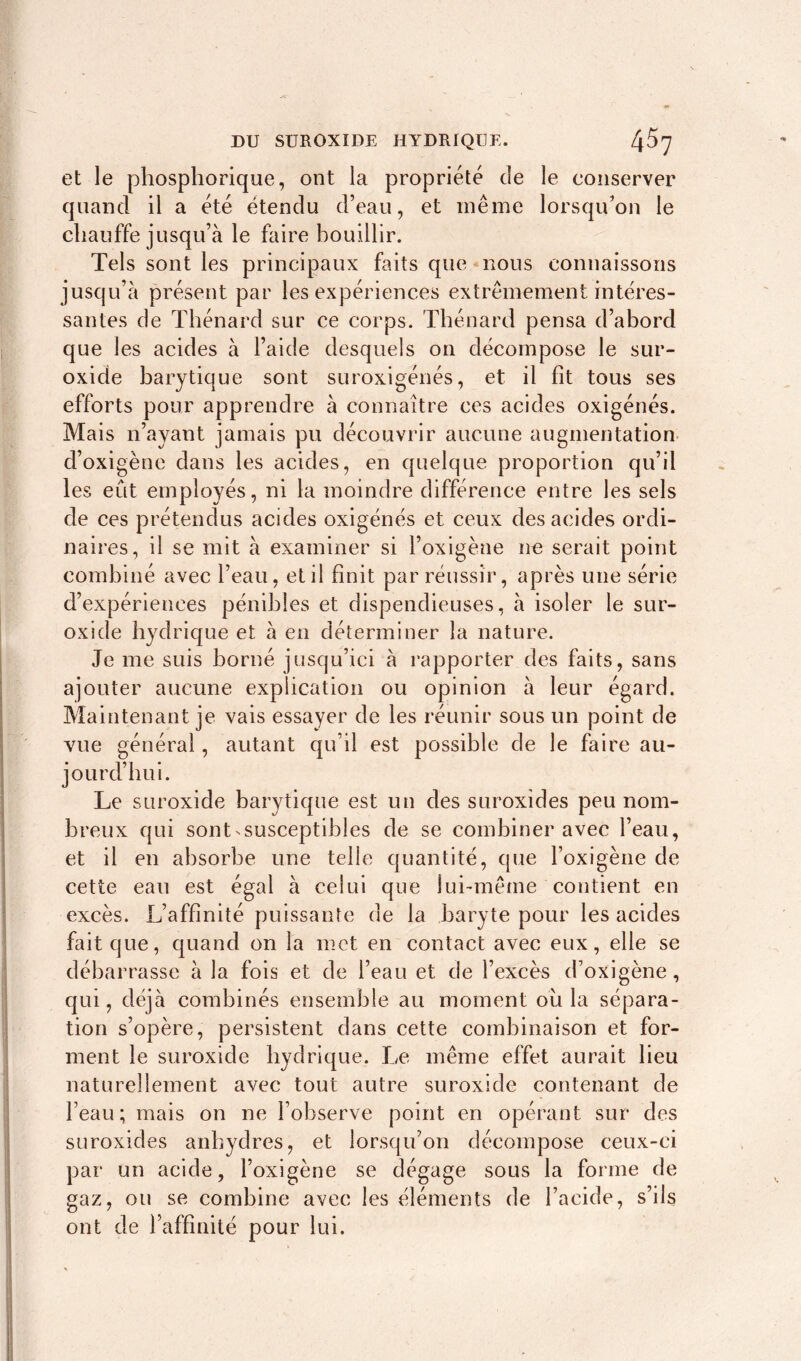 et le phosphorique, ont la propriété de le conserver quand il a été étendu d’eau, et même lorsqu’on le chauffe jusqu’à le faire bouillir. Tels sont les principaux faits que nous connaissons jusqu’à présent par les expériences extrêmement intéres- santes de Thénard sur ce corps. Thénard pensa d’abord que les acides à l’aide desquels on décompose le sur- oxide barytique sont suroxigénés, et il fit tous ses efforts pour apprendre à connaître ces acides oxigénés. Mais n’ayant jamais pu découvrir aucune augmentation d’oxigène dans les acides, en quelque proportion qu’il les eût employés, ni la moindre différence entre les sels de ces prétendus acides oxigénés et ceux des acides ordi- naires, il se mit à examiner si l’oxigène ne serait point combiné avec l’eau, et il finit par réussir, après une série d’expériences pénibles et dispendieuses, à isoler le sur- oxide hydrique et à en déterminer la nature. Je me suis borné jusqu’ici à rapporter des faits, sans ajouter aucune explication ou opinion à leur égard. Maintenant je vais essayer de les réunir sous un point de vue général, autant qu’il est possible de le faire au- jourd’hui. Le suroxide barytique est un des suroxides peu nom- breux qui sont susceptibles de se combiner avec l’eau, et il en absorbe une telle quantité, que foxigène de cette eau est égal à celui que lui-même contient en excès. L’affinité puissante de la baryte pour les acides fait que, quand on la met en contact avec eux, elle se débarrasse à la fois et de l’eau et de l’excès d’oxigène, qui, déjà combinés ensemble au moment ou la sépara- tion s’opère, persistent dans cette combinaison et for- ment le suroxide hydrique. Le même effet aurait lieu naturellement avec tout autre suroxide contenant de feau; mais on ne l’observe point en opérant sur des suroxides anhydres, et lorsqu'on décompose ceux-ci par un acide, foxigène se dégage sous la forme de gaz, ou se combine avec les éléments de l’acide, s’ils ont de l’affinité pour lui.