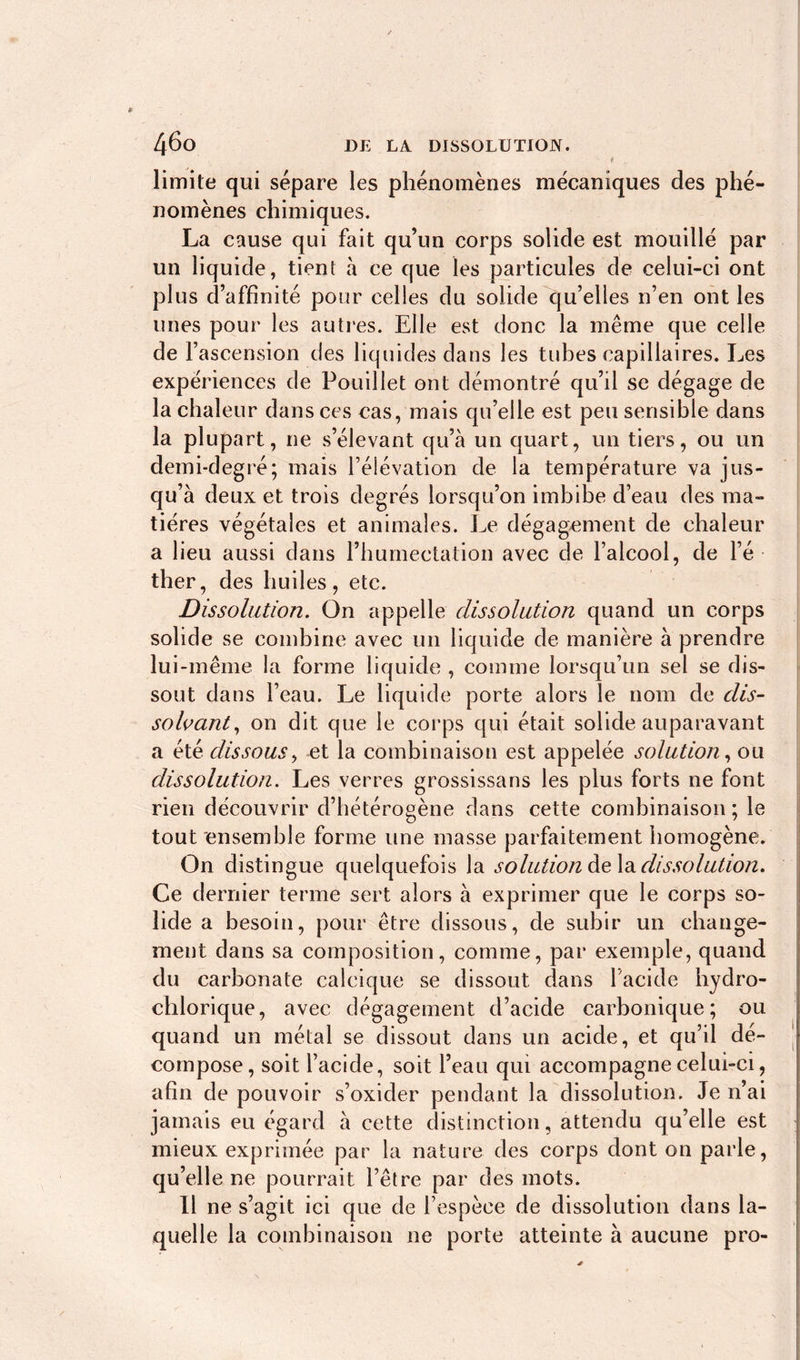 . t limite qui sépare les phénomènes mécaniques des phé- nomènes chimiques. La cause qui fait qu’un corps solide est mouillé par un liquide, tient à ce que les particules de celui-ci ont plus d’affinité pour celles du solide qu’elles n’en ont les unes pour les autres. Elle est donc la même que celle de f ascension des liquides dans les tubes capillaires. Les expériences de Pouillet ont démontré qu’il se dégage de la chaleur dans ces cas, mais qu’elle est peu sensible dans la plupart, ne s’élevant qu’à un quart, un tiers, ou un demi-degré; mais l’élévation de la température va jus- qu’à deux et trois degrés lorsqu’on imbibe d’eau des ma- tières végétales et animales. Le dégagement de chaleur a lieu aussi dans l’humectation avec de l’alcool, de l’é- ther, des huiles, etc. Dissolution. On appelle dissolution quand un corps solide se combine avec un liquide de manière à prendre lui-même la forme liquide , comme lorsqu’un sel se dis- sout dans l’eau. Le liquide porte alors le nom de dis- solvant, on dit que le corps qui était solide auparavant a été dissous, et la combinaison est appelée solution, ou dissolution. Les verres grossissans les plus forts ne font rien découvrir d’hétérogène dans cette combinaison ; le tout ensemble forme une masse parfaitement homogène. On distingue quelquefois la solution delà dissolution. Ce dernier terme sert alors à exprimer que le corps so- lide a besoin, pour être dissous, de subir un change- ment dans sa composition, comme, par exemple, quand du carbonate calcique se dissout dans l’acide hydro- chlorique, avec dégagement d’acide carbonique; ou quand un métal se dissout dans un acide, et qu’il dé- compose, soit l’acide, soit l’eau qui accompagne celui-ci, afin de pouvoir s’oxider pendant la dissolution. Je n’ai jamais eu égard à cette distinction, attendu qu’elle est mieux exprimée par la nature des corps dont on parle, qu’elle ne pourrait l’être par des mots. Il ne s’agit ici que de l’espèce de dissolution dans la- quelle la combinaison ne porte atteinte à aucune pro-