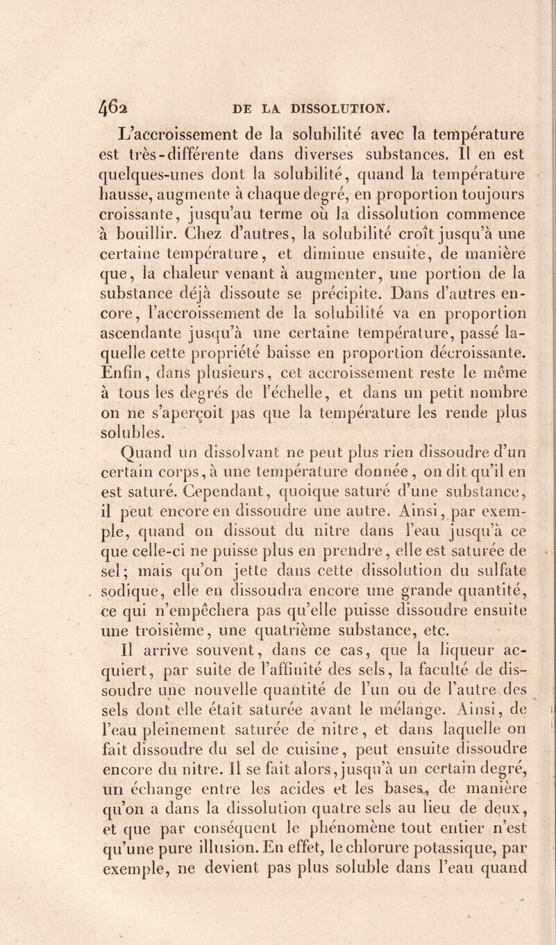 L’accroissement de la solubilité avec la température est très-différente dans diverses substances. Il en est quelques-unes dont la solubilité, quand la température hausse, augmente à chaque degré, en proportion toujours croissante, jusqu’au terme où la dissolution commence à bouillir. Chez d’autres, la solubilité croît jusqu’à une certaine température, et diminue ensuite, de manière que, la chaleur venant à augmenter, une portion de la substance déjà dissoute se précipite. Dans d’autres en- core, l’accroissement de la solubilité va en proportion ascendante jusqu’à une certaine température, passé la- quelle cette propriété baisse en proportion décroissante. Enfin, dans plusieurs, cet accroissement reste le même à tous les degrés de l’échelle, et dans un petit nombre on ne s’aperçoit pas que la température les rende plus solubles. Quand un dissolvant ne peut plus rien dissoudre d’un certain corps, à une température donnée , on dit qu’il en est saturé. Cependant, quoique saturé d’une substance, il peut encore en dissoudre une autre. Ainsi, par exem- ple, quand on dissout du nitre dans l’eau jusqu’à ce que celle-ci ne puisse plus en prendre, elle est saturée de sel; mais qu’on jette dans cette dissolution du sulfate . sodique, elle en dissoudra encore une grande quantité, ce qui n’empêchera pas qu’elle puisse dissoudre ensuite une troisième, une quatrième substance, etc. Il arrive souvent, dans ce cas, que la liqueur ac- quiert, par suite de l’affiuité des sels, la faculté de dis- soudre une nouvelle quantité de l’un ou de l’autre des sels dont elle était saturée avant le mélange. Ainsi, de l’eau pleinement saturée de nitre, et dans laquelle on fait dissoudre du sel de cuisine, peut ensuite dissoudre encore du nitre. Il se fait alors, jusqu’à un certain degré, un échange entre les acides et les bases, de manière qu’on a dans la dissolution quatre sels au lieu de deux, et que par conséquent le phénomène tout entier n’est qu’une pure illusion. En effet, le chlorure potassique, par exemple, ne devient pas plus soluble dans l’eau quand