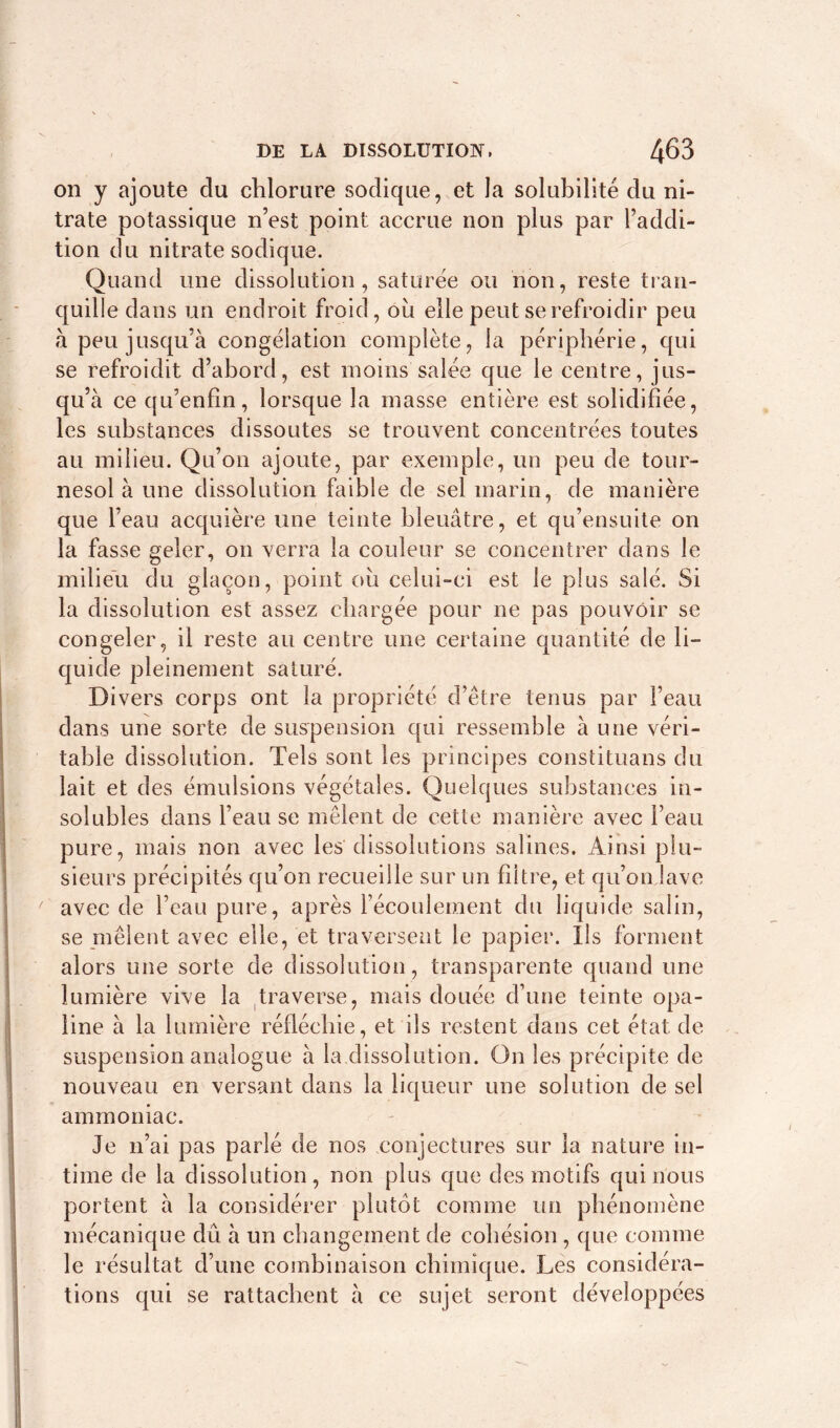 on y ajoute du chlorure sodique, et la solubilité du ni- trate potassique n’est point accrue non plus par l’addi- tion du nitrate sodique. Quand une dissolution, saturée ou non, reste tran- quille dans un endroit froid, oii elle peut se refroidir peu à peu jusqu’à congélation complète, la périphérie, qui se refroidit d’abord, est moins salée que le centre, jus- qu’à ce qu’enfin, lorsque la masse entière est solidifiée, les substances dissoutes se trouvent concentrées toutes au milieu. Qu’on ajoute, par exemple, un peu de tour- nesol à une dissolution faible de sel marin, de manière que l’eau acquière une teinte bleuâtre, et qu’ensuite on la fasse geler, on verra la couleur se concentrer dans le milieu du glaçon, point où celui-ci est le plus salé. Si la dissolution est assez chargée pour ne pas pouvoir se congeler, il reste au centre une certaine quantité de li- quide pleinement saturé. Divers corps ont la propriété d’être tenus par l’eau dans une sorte de suspension qui ressemble à une véri- table dissolution. Tels sont les principes constituais du lait et des émulsions végétales. Quelques substances in- solubles dans l’eau se mêlent de cette manière avec l’eau pure, mais non avec les dissolutions salines. Ainsi plu- sieurs précipités qu’on recueille sur un filtre, et qu’on lave avec de l’eau pure, après l’écoulement du liquide salin, se mêlent avec elle, et traversent le papier. Ils forment alors une sorte de dissolution, transparente quand une lumière vive la traverse, mais douée d’une teinte opa- line à la lumière réfléchie, et ils restent dans cet état de suspension analogue à la dissolution. On les précipite de nouveau en versant dans la liqueur une solution de sel ammoniac. Je n’ai pas parlé de nos conjectures sur la nature in- time de la dissolution, non plus que des motifs qui nous portent à la considérer plutôt comme un phénomène mécanique dû à un changement de cohésion , que comme le résultat d’une combinaison chimique. Les considéra- tions qui se rattachent à ce sujet seront développées