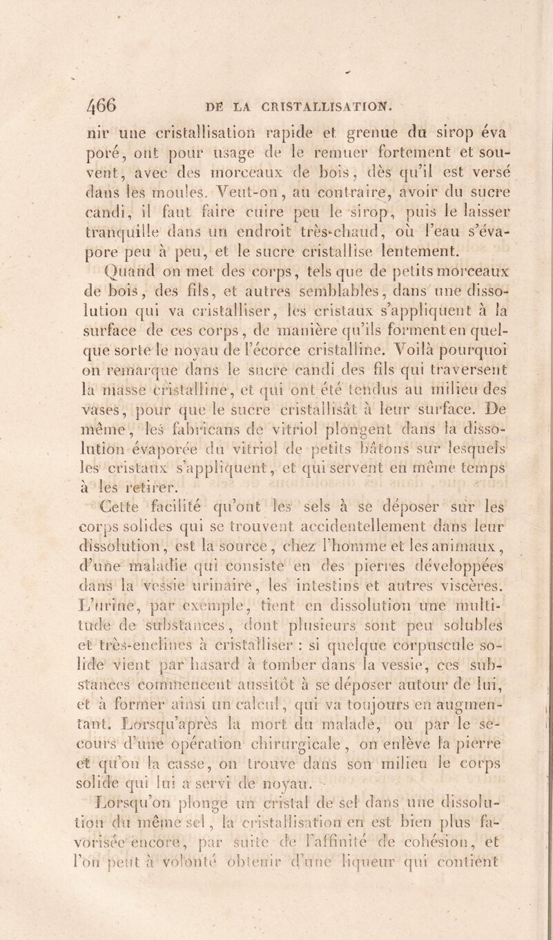 nir une cristallisation rapide et grenue du sirop éva pore, ont pour usage de le remuer fortement et sou- vent, avec des morceaux de bois, dès qu’il est verse dans les moules. Yeut-on, au contraire, avoir du sucre candi, il faut faire cuire peu le sirop, puis le laisser tranquille dans un endroit très-chaud, 011 l’eau s’éva- pore peu à peu, et le sucre cristallise lentement. Quand on met des corps, tels que de petits morceaux de bois, des fils, et autres semblables, dans une disso- lution qui va cristalliser, les cristaux s’appliquent à la surface de ces corps, de manière qu’ils forment en quel- que sorte le noyau de l’écorce cristalline. Voilà pourquoi on remarque dans le sucre candi des fils qui traversent la masse cristalline, et qui ont été tendus au milieu des vases, pour que le sucre cristallisât à leur surface. De même, les fabricans de vitriol plongent dans la disso- lution évaporée du vitriol de petits bâtons sur lesquels les cristaux s’appliquent, et qui servent en même temps a les retirer. Cette facilité qu’ont les sels à se déposer sur les corps solides qui se trouvent accidentellement dans leur dissolution, est la source, chez l’homme et les animaux, d’une maladie qui consiste en des pierres développées dans la vessie urinaire, les intestins et autres viscères. L’urine, par exemple, tient en dissolution une multi- tude de substances, dont plusieurs sont peu solubles et très-enclines à cristalliser : si quelque corpuscule so- lide vient par hasard à tomber dans la vessie, ces sub- stances commencent aussitôt à se déposer autour de lui, et à former ainsi un calcul, qui va toujours en augmen- tant. Lorsqu’après la mort du malade, ou par le se- cours d’une opération chirurgicale , on enlève la pierre et qu’on la casse, on trouve dans son milieu le corps solide qui lui a servi de noyau. Lorsqu’on plonge un cristal de sel dans une dissolu- tion du même sel, la cristallisation en est bien plus fa- vorisée encore, par suite de l’affinité de cohésion, et l’on peut à volonté obtenir d’une liqueur qui contient