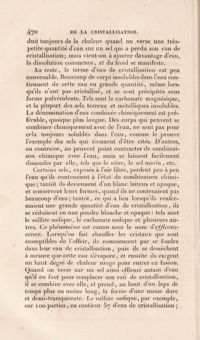 duit toujours de la chaleur quand 011 verse une très- petite quantité d’eau sur un sel qui a perdu son eau de cristallisation; mais vient-on à ajouter davantage d’eau, la dissolution commence, et du froid se manifeste. Au reste, le terme d’eau de cristallisation est peu convenable. Beaucoup de corps insolubles dans l’eau con- tiennent de cette eau en grande quantité, même lors- qu’ils n’ont pas cristallisé, et se sont précipités sous forme pulvérulente. Tels sont le carbonate magnésique, et la plupart des sels terreux et métalliques insolubles. La dénomination d’eau combinée chimiquement est pré- férable, quoique plus longue. Des corps qui peuvent se combiner chimiquement avec de l’eau, ne sont pas pour cela toujours solubles dans l’eau, comme le prouve l’exemple des sels qui viennent d’être cités. D’autres, au contraire, ne peuvent point contracter de combinai- son chimique avec l’eau, mais se laissent facilement dissoudre par elle, tels que le nitre, le sel marin, etc. Certains sels, exposés à l’air libre, perdent peu à peu l’eau qu’ils contenaient à l’état de combinaison chimi- que; tantôt ils deviennent d’un blanc laiteux et opaque, et conservent leurs formes, quand ils ne contenaient pas beaucoup d’eau; tantôt, ce qui a lieu lorsqu’ils renfer- maient une grande quantité d’eau de cristallisation, ils se réduisent en une poudre blanche et opaque : tels sont le sulfate sodique, le carbonate sodique et plusieurs au- tres. Ce phénomène est connu sous le nom efflores- cence. Lorsqu’on fait chauffer les cristaux qui sont susceptibles de l’offrir, ils commencent par se fondre dans leur eau de cristallisation, puis ils se dessèchent à mesure que cette eau s’évapore, et ensuite ils exigent un haut degré de chaleur rouge pour entrer en fusion. Quand on verse sur un sel ainsi effleuri autant d’eau qu’il en faut pour remplacer son eau de cristallisation, il se combine avec elle, et prend, au bout d’un laps de temps plus ou moins long, la forme d’une masse dure et demi-transparente. Le sulfate sodique, par exemple, sur 100 parties, en contient 5y d’eau de cristallisation ;