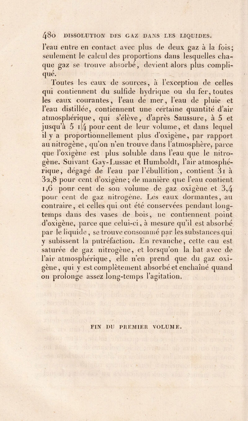 l’eau entre en contact avec plus de deux gaz à la fois; seulement le calcul des proportions dans lesquelles cha- que gaz se trouve absorbé, devient alors plus compli- qué. Toutes les eaux de sources, a l’exception de celles qui contiennent du sulfide hydrique ou du fer, toutes les eaux courantes, l’eau de mer, l’eau de pluie et l’eau distillée, contiennent une certaine quantité d’air atmosphérique, qui s’élève, d’après Saussure, à 5 et jusqu’à 5 114 pour cent de leur volume, et dans lequel il y a proportionnellement plus d’oxigène, par rapport au nitrogène, qu’on n’en trouve dans l’atmosphère, parce que l’oxigène est plus soluble dans l’eau que le nitro- gène. Suivant Gay-Lussac et Humboldt, l’air atmosphé- rique, dégagé de l’eau par 1 ébullition, contient 3i à 3a,8 pour cent d’oxigène; de manière que l’eau contient i,6 pour cent de son volume de gaz oxigène et 3,4 pour cent de gaz nitrogène. Les eaux dormantes, au contraire, et celles qui ont été conservées pendant long- temps dans des vases de bois, ne contiennent point d’oxigène, parce que celui-ci, à mesure qu’il est absorbé par le liquide, se trouve consommé par les substances qui y subissent la putréfaction. En revanche, cette eau est saturée de gaz nitrogène, et lorsqu’on la bat avec de l’air atmosphérique, elle n’en prend que du gaz oxi- gène, qui y est complètement absorbé et enchaîné quand on prolonge assez long-temps l’agitation. FIN DU PREMIER VOLUME.