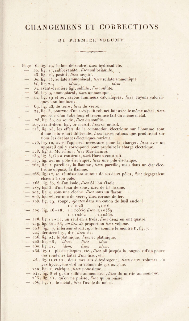 CHANGEMENS ET CORRECTIONS Page JD U PREMIER VOLUME. 6, lig. 19, le foie de soufre, lisez hydrosulfate. 22, lig. 17, sulfocyanate , lisez sultocianide. 23, lig. xô, positif, lisez négatif. 30, lig. i3, sulfate ammoniacal, lisez sulfate ammonicjue. id., lig. 20, idem, idem. 31, avant-dernière lig., sulfide , Usez sulfite. 36, lig. y, ammoniacal, lisez ammonique. 41, lig. 19 et 20, rayons lumineux calorifiques. Usez rayons calorifi- ques non lumineux. 69, lig. 28, de terre, Usez de verre. 74, lig. 3, pourvue d’un très-petit robinet fait avec le même métal, lisez pourvue d’un tube long et très-mince fait du même métal. 78, lig. 3o, ou soude, lisez ou souffle. 107, avanî-dern. lig., or massif, Usez or massif. x i5, lig. 28, les effets de la commotion électrique sur l'homme sont d’une nature fort différente, Usez lesvsensations que produisent sur nous les décharges électriques varient. 116, lig. 10, avec l’appareil nécessaire pour la charger, Usez avec un appareil qui y correspond pour produire la charge électrique. i38, lig. 5, Morichini, lisez Marchaniui. i3y, lig. 8, On a construit, lisez Hare a construit. 157, lig. 27,1m pôle électrique, Usez une pile électrique. 162, lig. r, pareilles, la flamme, Usez pareille, mais dans un état élec- trique opposé, la flamme. i65, lig. 17, se réunissaient autour de ses deux pôles, lisez dégageaient chacun à son pôle. 168, lig. 3o, Si l’on isole, Usez Si l’on s’isole. 187, lig. 3, d’un tissu de soie, lisez de fil de soie. 204, lig. 7, sous une cloche, lisez sous un flacon. 206, lig. 26, cornue de verre, lisez cornue de fer. 208, lig. 29, rouge, ajoutez dans un canon de fusil encloué. 1 : 1026 x,ior6 209, lig. 16-18, r : io359 Usez x,ro35y r : io562 i,ro5Ô2. 218, lig. x x - 12, un seul en a trois , lisez deux en ont quatre. 219, lig. 32 - 33, au lieu de proportion Usez ■volume. 223, lig. 7, inférieur étroit, ajoutez comme le montre R, fig. 7. 224, dernière lig., dix, lisez six. 226, lig. 24, biplatinique, Usez et platinique. 228, lig. 16, idem. lisez idem. 23o, lig. xi, idem. Usez idem. 235, lig. 1, pli de plaques, etc., lisez pli jusqu’à la longueur d’un pouce des rondelles faites d’un tissu, etc. id., lig. xi et 12, deux mesures d’hydrogène. Usez deux volumes de gaz hydrogène et d’un volume de gaz oxigène. 240, lig. x, calcique , lisez potassique. 241, lig. 8 et y, du sulfite ammoniacal , lisez du nitrite ammonique. 2.53, lig. 21, qu’on 11e puisse, Usez qu’011 puisse. 256, lig. x, le métal, Usez l’oxide du métal.