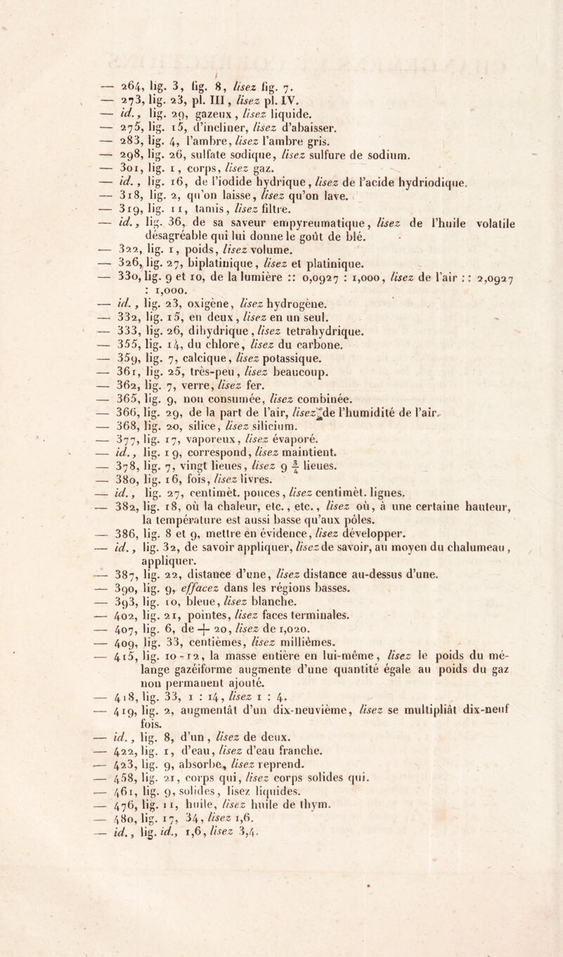 — 264, lig. 3, fig. 8, Usez fig. 7. — 273, lig. 23, pi. Ill, lisez pi. IV. — id., lig. 29, gazeux, lisez liquide. — 275, lig. t5, d’incliner, lisez d’abaisser. — 283, lig. 4, l’ambre, lisez l’ambre gris. — 298, lig. 26, sulfate sadique, lisez sulfure de sodium. — 3oi, lig. 1, corps, lisez gaz. — id., lig. 16, de l’iodide hydrique, lisez de l’acide hydriodique. — 318, lig. 2, qu’on laisse, lisez qu’on lave. — 319, lig. ix, tamis, Usez filtre. — id., lig. 36^ de sa saveur empyreumatique, lisez de l’huile volatile désagréable qui lui donne le goût de blé. — 322, lig. 1, poids, lisez volume. — 326, lig. 27, biplatinique, Usez et platinique. — 33o, lig. 9 et 10, de la lumière :: 0,0927 : 1,000, lisez de l’air : : 2,0927 : 1,000. — id., lig. 23, oxigène, Usez hydrogène. — 332, lig. i5, en deux, Usez en un seul. — 333, lig. 26, dihydrique , Usez tetrahydrique. — 355, lig. 14, du chlore, lisez du carbone. — 35q, lig. 7, calcique, lisez potassique. — 361, lig. 25, très-peu, Usez beaucoup. — 362, lig. 7, verre, lisez fer. — 365, lig. 9, non consumée, Usez combinée. — 366, lig. 29, de la part de l’air, lisez*de l’humidité de l’air.- — 368, lig. 20, silice, lisez silicium. — 377, lig. 17, vaporeux, Usez évaporé. — id., lig. 1 9, correspond, lisez maintient. — 378, lig. 7, vingt lieues, Usez 9 ~ lieues. — 38o, lig. 16, fois, Usez livres. — id., lig. 27, cenlimèt. pouces , Usez centimèt. lignes. — 382, lig. 18, où la chaleur, etc., etc., Usez où, à une certaine hauteur, la température est aussi basse qu’aux pôles. — 386, lig. 8 et 9, mettre en évidence, Usez développer. — id., lig. 32, de savoir appliquer, lisez de savoir, au moyen du chalumeau, appliquer. — 387, lig. 22, distance d’une, Usez distance au-dessus d’une. — 3qo, lig. 9, effacez dans les régions basses. — 393, lig, 10, bleue, lisez blanche. — 402, lig. 21, pointes, lisez faces terminales. — 407, lig. 6, de -f- 20, Usez de 1,020. — 409, lig. 33, centièmes, Usez millièmes. — 415, lig. 10-12, la masse entière en lui-même, Usez le poids du mé- lange gazéiforme augmente d’une quantité égale au poids du gaz non permanent ajouté. — 418, lig. 33, 1 : 14, Usez 1 : 4. — 419, lig. 2, augmentât d’un dix-neuvième, Usez se multipliât dix-neuf fois. — id., lig. 8, d’un , lisez de deux. — 422, lig. d’eau, Usez d’eau franche. —■ 4^3, %- absorbe, Usez reprend. — 458, hg. 21 , corps qui, Usez corps solides qui. — 461, lig. solides, lisez liquides. — 476, lig. , huile, Usez huile de thym. — 4 So, lig. 1 , 34, Usez 1,6. — id., l‘S- id.. 1,6, Usez 3,4.