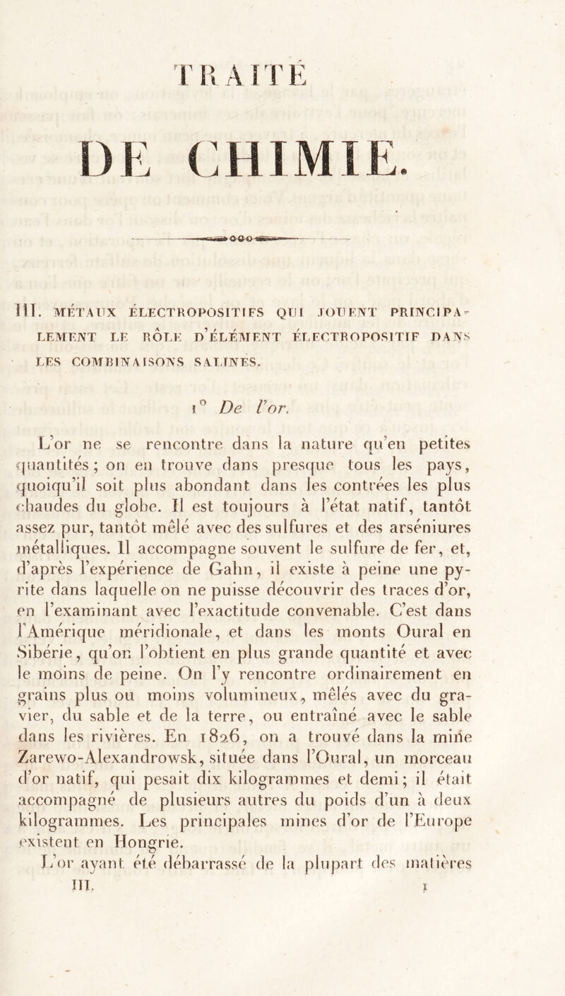 r U A ! r E DE CHIMIE. HT. MÉTAUX ÉLECTROPOSITIFS QUI .lOUENT PRUNCIPA- LEMEJVT LE ROLE d’ÉLÉATENT ÉLECTROPOSITIF DANS LES COAIBINAISOAS SALINES. i De V07\ l7or ne se rencontre dans la nature qu’en petites quantités; on en trouve dans presque tous les pays, quoiqu’il soit plus abondant dans les contrées les plus chaudes du globe. Il est toujours à l’état natif, tantôt assez pur, tantôt mêlé avec des sulfures et des arséniures métalliques. Il accompagne souvent le sulfure de fer, et, d’après l’expérience de Galm, il existe à peine une py- rite dans laquelle on ne puisse découvrir des traces d’or, en l’examinant avec l’exactitude convenable. C’est dans TAmérique méridionale, et dans les monts Oural en Sibérie, qu’on l’obtient en plus grande quantité et avec le moins de peine. On l’y rencontre ordinairement en grains plus ou moins volumineux, mêlés avec du gra- vier, du sable et de la terre, ou entraîné avec le sable dans les rivières. En 1826, on a trouvé dans la mille Zarewo-Alexandrov/sk, située dans l’Oural, un morceau d’or natif, qui pesait dix kilogrammes et demi; il était accompagné de plusieurs autres du poids d’un à deux kilogrammes. Les principales mines d’or de l’Europe existent en Hongrie. Jêor ayant été débarrassé de la plupart des matières ITT. ï