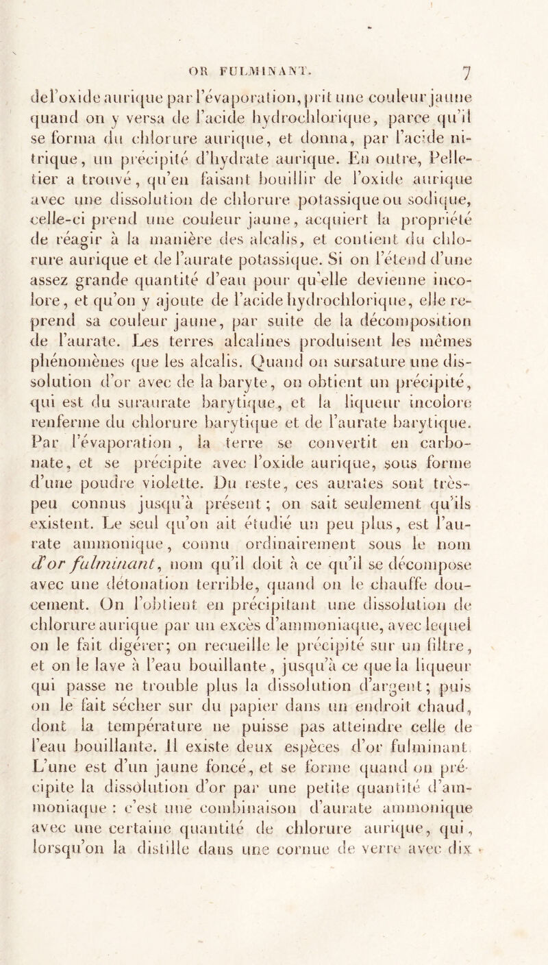 I OR FULMINANT. 7 oxide aiiri{[iie par révaporalioii, prit une couleur jaiuie quand on y versa de Facide hydrochlorique, parce qu’il se forma du chlorure aurique, et donna, par Facide ni- trique, un précipité d’hydrate aurique. En outre, Pelle- tier a trouvé, qu’en faisant houillir de Foxide aurique avec unn dissolution de chlorure potassique ou soditpie, celle-ci prend une couleur jaune, acquiert la propi’iété de réagir à la manière des alcalis, et contient du chlo- rure aurique et del’aurate potassicpie. Si on Fétend d’une assez grande quantité d’eau pour qu elle devienne inco- lore, et qu’on y ajoute de Facide hydrochlorique, elle re- prend sa couleur jaune, par suite de la décomposition de Fauratc. Les terres alcalines produisent les mêmes phénomènes que les alcalis. Quand on sursature une dis- solution d’or avec de la baryte, on obtient un précipité, qui est du suraurate barytique., et la liqueur incolore renferme du chlorure barytiijue et de l’aurate barytique. Par l’évaporation , la terre se convertit en carbo- nate, et se précipite avec Foxide aurique, sous forme d’une poudre violette. Du reste, ces aurates sont très- peu connus jusqu’à présent; on sait seulement qu’ils existent. Le seul c[u’on ait étudié un peu plus, est Fau- rate ammonique, connu ordinairement sous le nom cVor fulmifiant^ nom qu’il doit à ce qu’il se décompose avec une détonation terrible, quand on le chauffe dou- cement. On l’obtient en précipitant une dissolution rie chlorure aurique par un excès d’ammoniaque, avec le([uei on le fait digérer; on recueille le précipité sur un libre, et on le lave à Feau bouillante, jusqu’à ce (jueia liqueur qui passe ne trouble plus la dissolution d’argent; puis on le fait sécher sur du papier dans un endroit chaud, dont la température ne puisse pas atteindre celle de Feau bouillante. Il existe deux espèces d’or fulminant L’une est d’un jaune foncé, et se forme quand on pré- cipite la dissolution d’or par une petite quantité d’am- moniaque : c’est une com!)lnalson d’aurate ammonique avec une certaine quantité de chlorure aurique, qui, lorsqu’on la distille dans une cornue de verre avec dix •