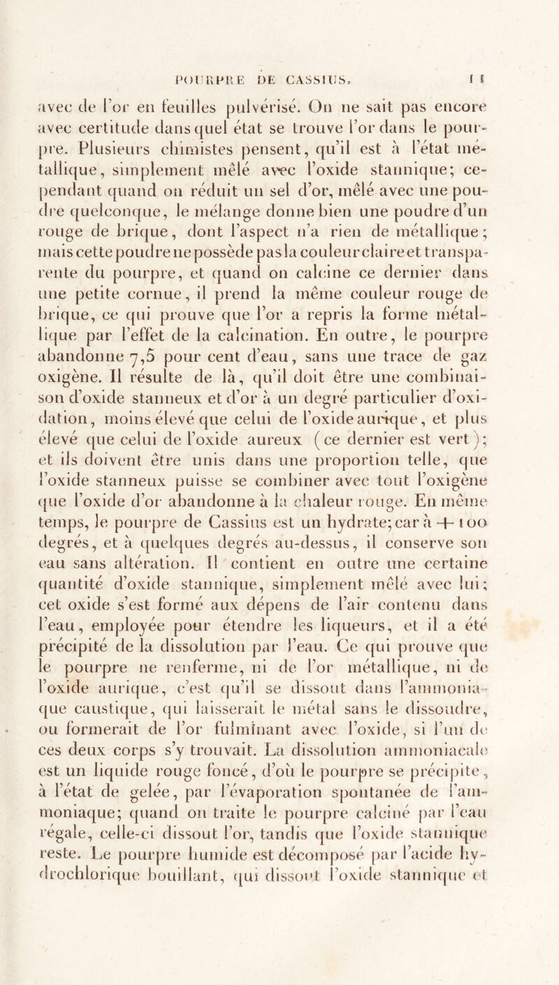 avec de l’or en feuilles pulvérisé. On ne sait pas encore avec certitude dans quel état se trouve l’or dans le pour- pre. Plusieurs chimistes pensent, qu’il est à l’état mé- tallique, simplement mêlé av'^c l’oxide stannique; ce- pendant quand on réduit un sel d’or, mêlé avec une pou- dre quelconque, le mélange donne bien une poudre d’un rouge de brique, dont l’aspect n’a rien de métallique; mais cette poudre ne possède pas la couleur claire et transpa- rente du pourpre, et quand on calcine ce dernier dans une petite cornue, il prend la même couleur rouge de brique, ce qui prouve que l’or a repris la forme métal- lique par l’effet de la calcination. En outre, le pourpre abandonne 7,5 pour cent d’eau, sans une trace de gaz oxigène. Il résulte de là, qu’il doit être une combinai- son d’oxide stanneux et d’or à un degré particulier d’oxi- dation, moins élevé que celui de l’oxide aurique, et plus élevé que celui de l’oxide aureux (ce dernier est vert); et ils doivent être unis dans une proportion telle, que i’oxide stanneux puisse se combiner avec tout l’oxigène ([ue l’oxide d’or abandonne à la clialeur rouge. En même temps, le pourpre de Cassius est un hydrate; car à -h loo de grés, et à quebjues degrés au-dessus, il conserve son eau sans altération. Il contient en outre une certaine quantité d’oxide stannique, simplement mêlé avec lui; cet oxide s’est formé aux dépens de l’air contenu dans l’eau, employée pour étendre les liqueurs, et il a été précipité de la dissolution par l’eau. Ce qui prouve que le pourpre ne renferme, ni de l’or métallique, ni de l’oxide aurique, c’est (ju’il se dissout dans l’ammonia- que caustique, qui laisserait le métal sans le dissoudre, ou formerait de l’or fulminant avec l’oxide, si l’an de ces deux corps s’y trouvait. La dissolution amnmniacalc est un liquide rouge foncé, d’où le pourpre se précipite, à l’état de gelée, par l’évaporation spontanée de l’am- moniaque; quand on traite le pourpre calciné par l’eau régale, celle-ci dissout l’or, tandis que l’oxide stannique reste. Le pourpre humide est décomposé par l’acide hy- drocblorique bouillant, ([Uî dissout l’oxide stannique et