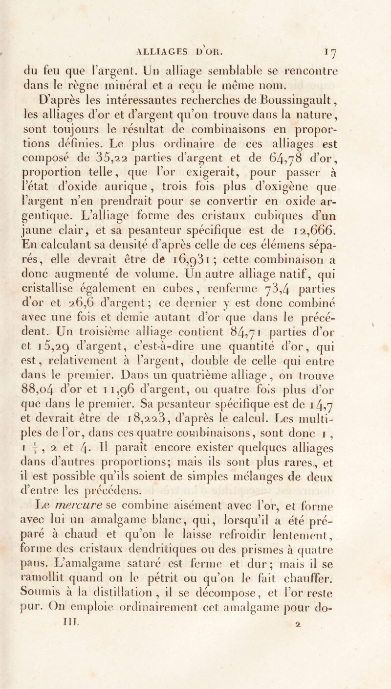 du feu que l’argent. Un alliage semblable se rencontre dans le règne minéral et a reçu le même nom. O ^ t> y D’après les intéressantes recherches de Boussingault, les alliages d’or et d’argent qu’on trouve dans la nature, sont toujours le résultat de combinaisons en propor- tions définies. Le plus ordinaire de ces alliages est composé de 35,22 parties d’argent et de 64,78 d’or, proportion telle, que l’or exigerait, pour passer à l’état d’oxide aurique, trois fois plus d’oxigène que l’argent n’en prendrait pour se convertir en oxide ar- gentique. L’alliage forme des cristaux cubiques d’un jaune clair, et sa pesanteur spécifique est de 12,666. En calculant sa densité d’après celle de ce.s élémens sépa- rés, elle devrait être dê 16,931; cette combinaison a donc augmenté de volume. Un autre alliage natif, qui cristallise également en cubes, renferme 78,4 parties d’or et 26,6 d’argent; ce dernier y est donc combiné avec une fois et demie autant d’or que dans le précé- dent. Un troisième alliage contient 84,7» parties d’or et ] 5,29 d’argent, c’est-à-dire une quantité d’or, qui est, relativement à l’argent, double de celle qui entre dans le premier. Dans un quatrième alliage, on trouve 88,o4 d’or et 11,96 d’argent, ou quatre fois plus d’or que dans le premier. Sa pesanteur spécifique est de 14,7 et devrait être de 18,228, d’après le calcul. Les multi- ples de l’or, dans ces quatre combinaisons, sont donc j , f 4 , 2 et 4* fi paraît encore exister quelques alliages dans d’autres proportions; mais ils sont plus rares., et il est possible qu’ils soient de simples mélanges de deux d’entre les précédens. Le mercure se combine aisément avec l’or, et forme avec lui un amalgame blanc, qui, lorsqu’il a été pré- paré à chaud et qu’on le laisse refroidir lentement, forme des cristaux dendritiques ou des prismes à quatre pans. L’amalgame saturé est ferme et dur; mais il se ramollit quand on le pétrit ou qu’on le fait chauffer. Soumis à la distillation, il se décompose, et l’or reste pur. On emploie ordiiiairement cet amalgame pour do- III. O