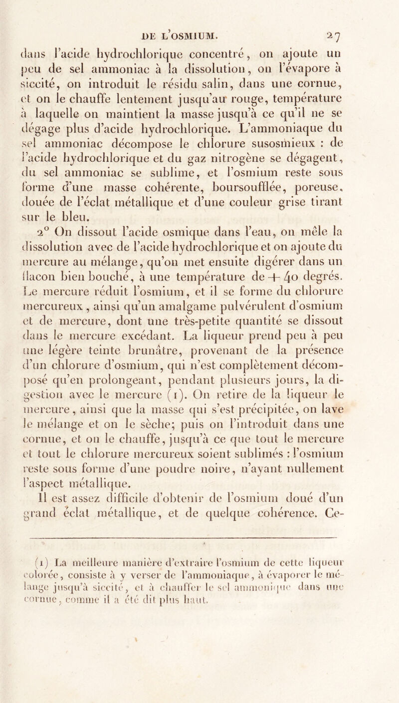 DE l’osmium. ‘^7 dans l’acide hydrochlorique concentré, on ajoute un peu de sel ammoniac à la dissolution, on l’évapore à Sîccité, on introduit le résidu salin, dans une cornue, et on le chauffe lentement jusqu’au” rouge, température à laquelle on maintient la masse jusqu’à ce qu’il ne se dégage plus d’acide hydrochlorique. L’ammoniaque du sel ammoniac décompose le chlorure susosmieux : de l’acide hydrochlorique et du gaz nitrogène se dégagent, du sel ammoniac se sublime, et l’osmium reste sous forme d’une masse cohérente, boursoufflée, poreuse, douée de l’éclat métallique et d’une couleur grise tirant sur le bleu. On dissout l’acide osrnique dans l’eau, on mêle la dissolution avec de l’acide hydrochlorique et on ajoute du mercure au mélange, qu’on met ensuite digérer dans un llacon bien bouché, aune température de + 4o degrés. Le mercure réduit l’osmium, et il se forme du chlorure mercureux , ainsi qu’un amalgame pulvérulent d’osmium et de mercure, dont une très-petite quantité se dissout dans le mercure excédant. La liqueur prend peu à peu une légère teinte brunâtre, provenant de la présence d’un chlorure d’osmium, qui n’est complètement décom- posé qu’en prolongeant, pendant plusieurs jours, la di- gestion avec le mercure (i). On retire de la liqueur le mercure, ainsi que la masse qui s’est précipitée, on lave le mélange et on le sèche; puis on l’introduit dans une cornue, et on le chauffe, jusqu’à ce que tout le mercure et tout le chlorure mercureux soient sublimés : l’osmium reste sous forme d’une poudre noire, n’ayant nullement l’aspect métallique. Il est assez difficile d’obtenir de rosmium doué d’un grand éclat métallique, et de quelque cohérence. Ce- (i) La meilleure manière d’extraire l’osmium de cette liqueur colorée, consiste à y verser de l’ammoniaque, à évaporer le mé- lange jns<|u’à siccité, et à eliaulTer le sel ammoni<ju<' dans une cornue, comme il a été dit plus haut.