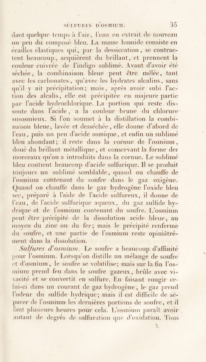 (laiît (juelqiio U'iiips à l’air, l’eau eu extrait de îioüvcau nu peu du composé bleu, ija masse humide consiste en écailles élastiques qui, par la dessiccation, se contrac- tent beaucoup, acquièrent du brillant, et prennent la couleur cuivrée de l’indigo sublimé. Avant d’avoir été séchée, la combinaison bleue peut être mêlée, tant avec les carbonates, qu’avec les hydrates alcalins, sans qu’il y ait précipitation; mais, après avoir subi l’ac- tion des alcalis, elle est précipitée eu majeure partie par l’acide bydrocblorique. ]^a portion qui reste dis- soute dans l’acide, a la couleur brune du chlorure susosmieux. Si l’on soumet à la distillation la combi- naison bleue, lavée et desséchée, elle donne d’abord de l’eau, puis un peu d’acide osmique, et enfin un sublimé bleu abondant; il reste dans la cornue de l’osmium, doué du brillant métallique, et conservant la forme de^ morceaux qu’on a introduits dans la cornue. Le sublimé bleu contient beaucoup d’acide sulfurique. Il se produit toujours un sublimé semblable, quand on chauffe de l’osmium contenant du soufre dans le gaz oxigène. Quand on chauffe dans le gaz hydrogène l’oxide bleu sec, préparé à l’aide de l’acide sulfureux, il donne de l’eau, de l’acide sulfurique aqueux, du gaz sulfide hy- drique et de l’osmium contenant du soufre. L’osmium peut être précipité de la dissolution acide bleue, au moyen du zinc ou du fer; mais le précipité renferme du soufre, et une partie de l’osmium reste opiniatré- ment dans la dissolution. Sulfures cVosmium. Le soufre a beaucoup d’affinité pour l’osmium. Lorsqu’on distille un mélange de soufre et d’osmium, le soufre se volatilise; mais sur la fin l’os- mium prend feu dans le soufre gazeux, brûle avec vi- vacité et se convertit en sulfure. En faisant roumr ce- lul-cl dans un courant de gaz hydrogène, le gaz prend l’odeur du sulfide hydrique; mais il est difficile de sé- parer de fosmium les dernières portions de soufre, et il faut plusieurs heures pour cela. L’osmium paraît avoir autant de degrés de sulfuration que d’oxidation. Tous