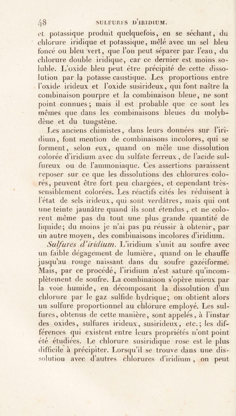 /j8 SULFUR] s ü’iRÎDIUM. et potassique produit quelquefois, en se séchant, du ' chlorure indique et potassique, mêlé avec un sel bleu foncé ou bleu vert, que l’on peut séparer par l’eau, du chlorure double iridique, car ce dernier est moins so- luble. L’oxide bleu peut être précipité de cette disso- lution par la potasse caustique. Les proportions entre l’oxide irideux et l’oxide susirideux, qui font naître la combinaison pourpre et la combinaison bleue, ne sont point connues ; mais il est probable que ce sont les mêmes que dans les combinaisons bleues du molyb- dène et du tungstène. J^es anciens chimistes, dans leurs données sur l’iri- dium, font mention de combinaisons incolores, qui se forment, selon eux, quand on mêle une dissolution colorée d’iridium avec du sulfate ferreux, de l’acide sul- fureux ou de l’ammoniaque. Ces assertions paraissent reposer sur ce que les dissolutions des chlorures colo- rés, peuvent être fort peu chargées, et cependant très- sensiblement colorées. Les réactifs cités les réduisent à l’état de sels irideux, qui sont verdâtres, mais qui ont une teinte jaunâtre quand ils sont étendus , et ne colo- rent même pas du tout une plus grande quantité de liquide; du moins je n’ai pas pu réussir à obtenir, par lin autre moyen, des combinaisons incolores d’iridium. Sulfures cViridium. L’iridium s’unit au soufre avec un faible dégagement de lumière, quand on le chauffe jusqu’au rouge naissant dans du soufre gazéiforrne. Mais, par ce procédé, l’iridium n’est saturé qu’incom- plètement de soufre. La combinaison s’opère mieux par la voie humide, en décomposant la dissolution d’un chlorure par le gaz sulfide hydrique; on obtient alors un sulfure proportionnel au chlorure employé. Les sul- fures, obtenus de cette manière, sont appelés, à l’instar des oxides, sulfures irideux, susirideux, etc.; les dif- férences qui existent entre leurs propriétés n’ont point été étudiées. Le chlorure susiridique rose est le plus difficile à précipiter. Lorsqu’il se trouve dans une dis- solution avec d’autres chlorures d’iridium , on peut