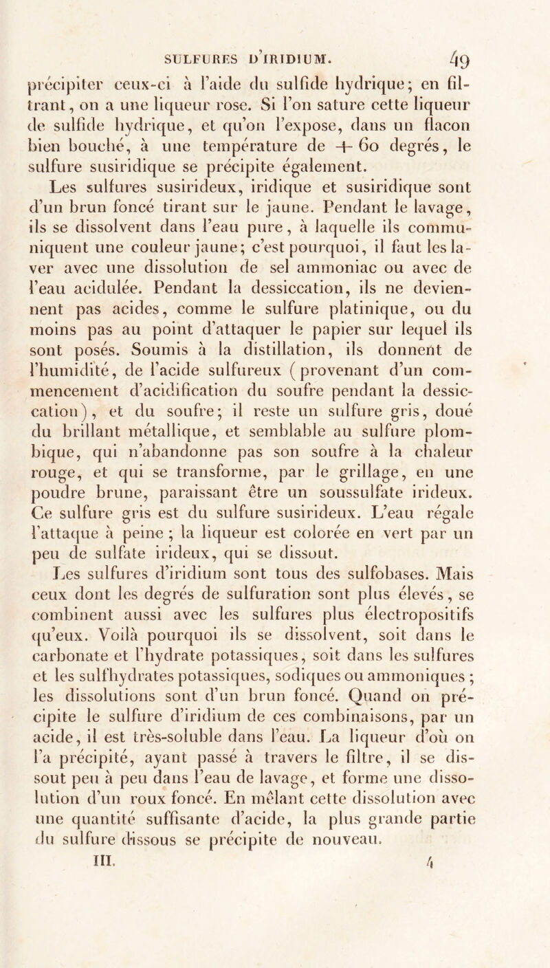 SULFURES ü’iRIDIUM. ^9 précipiter ceux-ci à Faide du sulfide hydrique; en fil- trant , on a une liqueur rose. Si Fon sature cette liqueur de sulfide hydrique, et qu’on Fexpose, dans un flacon bien bouché, à une température de +60 degrés, le sulfure susiridique se précipite également. Les sulfures susirideux, iridique et susiridique sont d’un brun foncé tirant sur le jaune. Pendant le lavage, ils se dissolvent dans l’eau pure, à laquelle ils commu- niquent une couleur jaune; c’est pourquoi, il fmt les la- ver avec une dissolution de sel ammoniac ou avec de Feau acidulée. Pendant la dessiccation, ils ne devien- nent pas acides, comme le sulfure platinique, ou du moins pas au point d’attaquer le papier sur lequel ils sont posés. Soumis a la distillation, ils donnent de l’humidité, de l’acide sulfureux (provenant d’un com- mencement d’acidification du soufre pendant la dessic- cation), et du soufre; il reste un sulfure gris, doué du brillant métallique, et semblable au sulfure plom- bique, qui n’abandonne pas son soufre à la chaleur rouge, et qui se transforme, par le grillage, en une poudre brune, paraissant être un soussulfate irideux. Ce sulfure gris est du sulfure susirideux. L’eau régale l’attaque à peine ; la liqueur est colorée en vert par un peu de sulfate irideux, qui se dissout. Les sulfures d’iridium sont tous des sulfobases. Mais ceux dont les degrés de sulfuration sont plus élevés, se combinent aussi avec les sulfures plus électropositifs qu’eux. Voilà pourquoi ils se dissolvent, soit dans le carbonate et l’hydrate potassiques, soit dans les sulfures et les sulfbydrates potassiques, sodiques ou ammoniques ; les dissolutions sont d’un brun foncé. Quand on pré- cipite le sulfure d’iridium de ces combinaisons, par un acide, il est très-soluble dans Feau. La liqueur d’ou on Fa précipité, ayant passé à travers le filtre, il se dis- sout peu à peu dans Feau de lavage, et forme une disso- lution d’un roux foncé. En mêlant cette dissolution avec une quantité suffisante d’acide, la plus grande partie du sulfure dissous se précipite de nouveau. III. 4