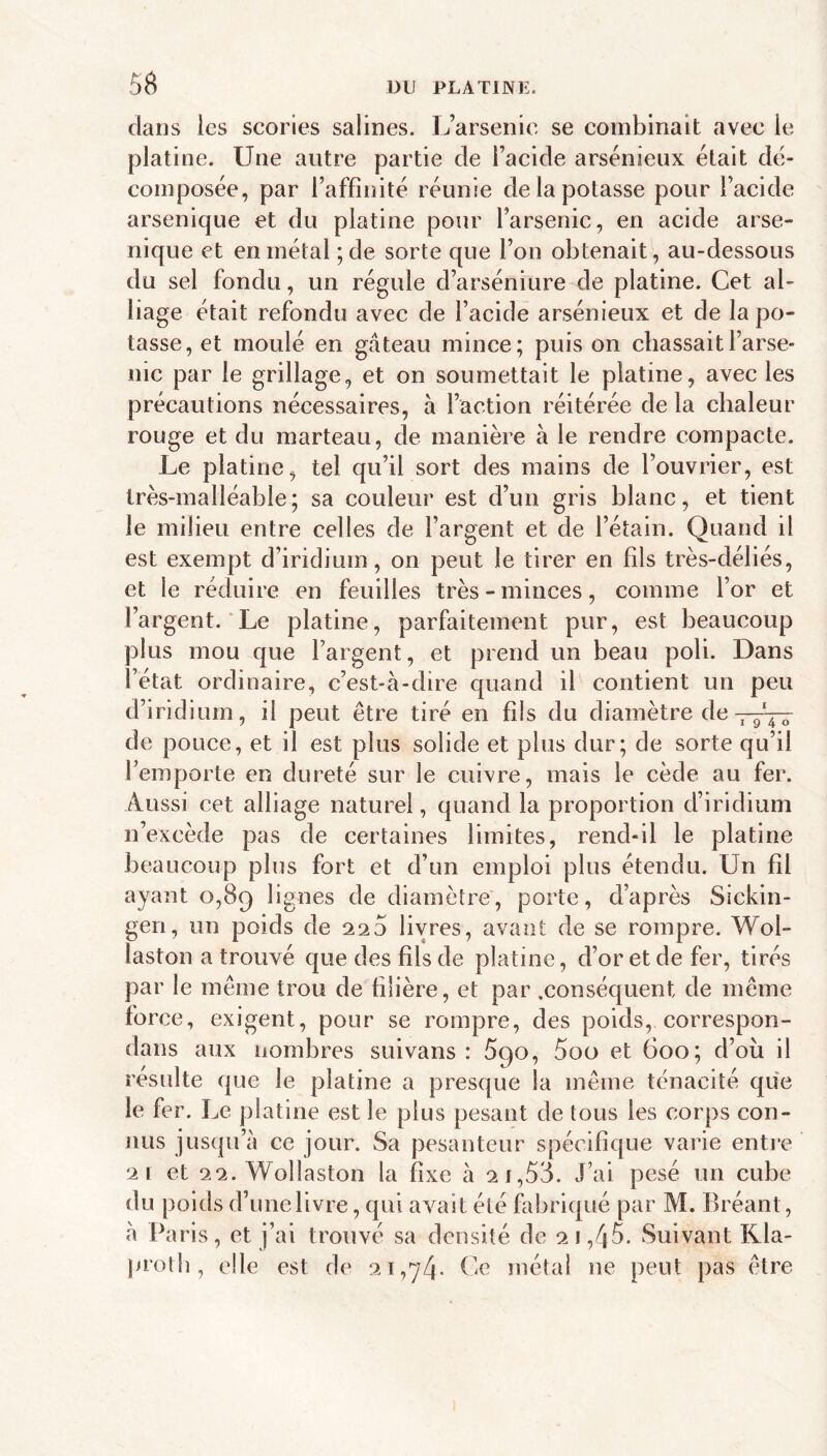 dans les scories salines. L’arsenic se combinait avec le platine. LTne autre partie de i’acide arsénieux était dé- composée, par l’affinité réunie de la potasse pour l’acide arsenique et du platine pour l’arsenic, en acide arse- nique et en métal ; de sorte que l’on obtenait, au-dessous du sel fondu, un régule d’arséniure de platine. Cet al- liage était refondu avec de l’acide arsénieux et de la po- tasse, et moulé en gâteau mince; puis on chassait l’arse- nic par le grillage, et on soumettait le platine, avec les précautions nécessaires, à l’action réitérée de la chaleur rouge et du marteau, de manière à le rendre compacte. Le platine, tel qu’il sort des mains de l’ouvrier, est très-malléable; sa couleur est d’un gris blanc, et tient le milieu entre celles de l’argent et de l’étain. Quand il est exempt d’iridium, on peut le tirer en fils très-déliés, et le réduire en feuilles très-minces, comme l’or et l’argent.‘Le platine, parfaitement pur, est beaucoup plus mou que l’argent, et prend un beau poli. Dans l’état ordinaire, c’est-à-dire quand il contient un peu d’iridium, il peut être tiré en fils du diamètre de ^ 9 4 O de pouee, et il est plus solide et plus dur; de sorte qu’il l’emporte en dureté sur le cuivre, mais le cède au fer. A.ussi cet alliage naturel, quand la proportion d’iridium n’excède pas de certaines limites, rend-11 le platine beaucoup plus fort et d’un emploi plus étendu. Un fil ayant 0,89 lignes de diamètre, porte, d’après Sickin- gen, un poids de 220 livres, avant de se rompre. Wol- laston a trouvé que des fils de platine, d’or et de fer, tirés par le même trou de filière, et par .conséquent de même force, exigent, pour se rompre, des poids, correspon- dans aux nombres suivans : 690, 5oo et 600; d’où il résulte que le platine a presque la même ténacité qu'e le fer. Le platine est le plus pesant de tous les corps con- nus jusqu’à ce jour. Sa pesanteur spécifique varie enti’e 21 et 22. Wollaston la fixe à 2 1,58. J’ai pesé un cube du poids d’une livre, qui avait été fabriqué par M. Bréant, à Paris, et j’ai trouvé sa densité de 2 1,45. Suivant Kla- proth , elle est de 21,74. Ce métal ne peut pas être