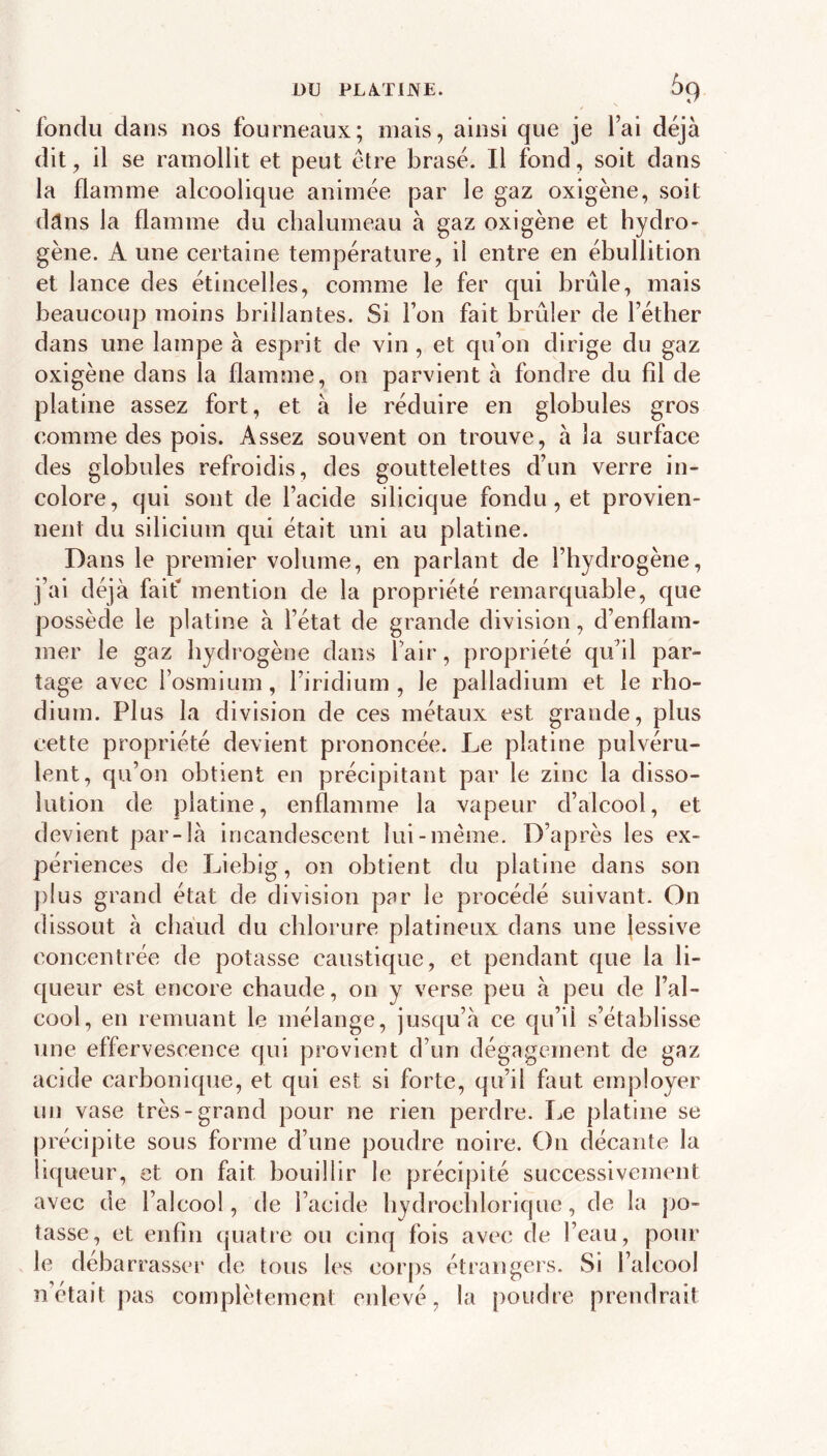 fondu dans nos fourneaux; mais, ainsi que je l’ai déjà dit , il se ramollit et peut être brasé. Il fond, soit dans la flamme alcoolique animée par le gaz oxigène, soit dâns la flamme du chalumeau à gaz oxigène et hydro- gène. A une certaine température, il entre en ébullition et lance des étincelles, comme le fer qui brûle, mais beaucoup moins brillantes. Si l’on fait brûler de l’étber dans une lampe à esprit de vin , et qu’on dirige du gaz oxigène dans la flamme, on parvient à fondre du fil de platine assez fort, et à le réduire en globules gros comme des pois. Assez souvent on trouve, à la surface des globules refroidis, des gouttelettes d’un verre in- colore, qui sont de l’acide silicique fondu, et provien- nent du silicium qui était uni au platine. Dans le premier volume, en parlant de l’hydrogène, j’ai déjà faif mention de la propriété remarquable, que possède le platine à l’état de grande division, d’enflam- mer le gaz hydrogène dans Pair, propriété qu’il par- tage avec l’osmium, l’iridium , le palladium et le rho- dium. Plus la division de ces métaux est grande, plus cette propriété devient prononcée. Le platine pulvéru- lent, qu’on obtient en précipitant par le zinc la disso- lution de platine, enflamme la vapeur d’alcool, et devient par-là incandescent lui-même. D’après les ex- périences de Liebig, on obtient du platine dans son plus grand état de division par le procédé suivant. On dissout à chaud du chlorure platineux dans une lessive concentrée de potasse caustique, et pendant que la li- queur est encore chaude, on y verse peu à peu de l’al- cool, en remuant le mélange, jusqu’à ce qu’il s’établisse une effervescence qui provient d’un dégagement de gaz acide carbonique, et qui est si forte, qu’il fi\ut employer un vase très-grand pour ne rien perdre. Le platine se précipite sous forme d’une poudre noire. On décante la liqueur, et on fait bouillir le précipité successivement avec de l’alcool, de l’acide bydroclflorique, de la po- tasse, et enfin quatre ou cinq fois avec de l’eau, pour le debarrasser de tous les corps étrangers. Si l’alcool n’était pas complètement enlevé, la poudre prendrait