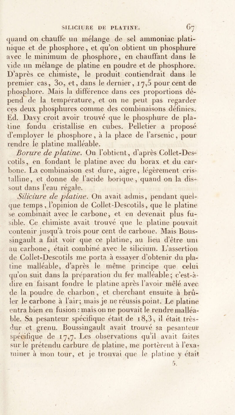 quand on chauffe un mélange de sel ammoniac plati- nique et de phosphore, et qu’on obtient un phosphure avec le minimum de phosphore, en chauffant dans le vide un mélange de platine en poudre et de phosphore. D’après ce chimiste, le produit contiendrait dans le premier cas, 3o, et, dans le dernier, 17,5 pourcent de phosphore. Mais la différence dans ces proportions dé- pend de la température, et on ne peut pas regarder ces deux phosphures comme des combinaisons définies. Ed. Davy croit avoir trouvé que le phosphure de pla- tine fondu cristallise en cubes. Pelletier a proposé d’employer le phosphore, à la place de l’arsenic, pour rendre le platine malléable. Borure de platine. On l’obtient, d’après Collet-Des- cotils, en fondant le platine avec du borax et du car- bone. La combinaison est dure, aigre, légèrement cris- talline, et donne de l’acide borique, quand on la dis- sout dans l’eau régale, Siliciure de platine. On avait admis, pendant quel- que temps, l’opinion de Collet-Descotils, que le platine se combinait avec le carbone, et en devenait plus fu- sible. Ce chimiste avait trouvé que le platine pouvait contenir jusqu’à trois pour cent de carbone. Mais Bous- singault a fait voir que ce platine, au lieu d’être uni au carbone, était combiné avec le silicium. L’assertion de Collet-Descotils me porta à essayer d’obtenir du pla- tine malléable, d’après le même principe que celui qu’on suit dans la préparation du fer malléable; c’est-à- dire en faisant fondre le platine après l’avoir mêlé avec de la poudre de charbon, et cherchant ensuite à brû- ler le carbone à l’air; mais je ne réussis point. Le platine entra bien en fusion : mais on ne pouvait le rendre malléa- ble. Sa pesanteur spécifique était de i8,3, il était très- dur et grenu. Boussingault avait trouvé sa pesanteur spécifique de 17,7. Les observations qu’il avait faites sur le prétendu carbure de platine, me portèrent à l’exa- miner à mon tour, et je trouvai que le platine y était