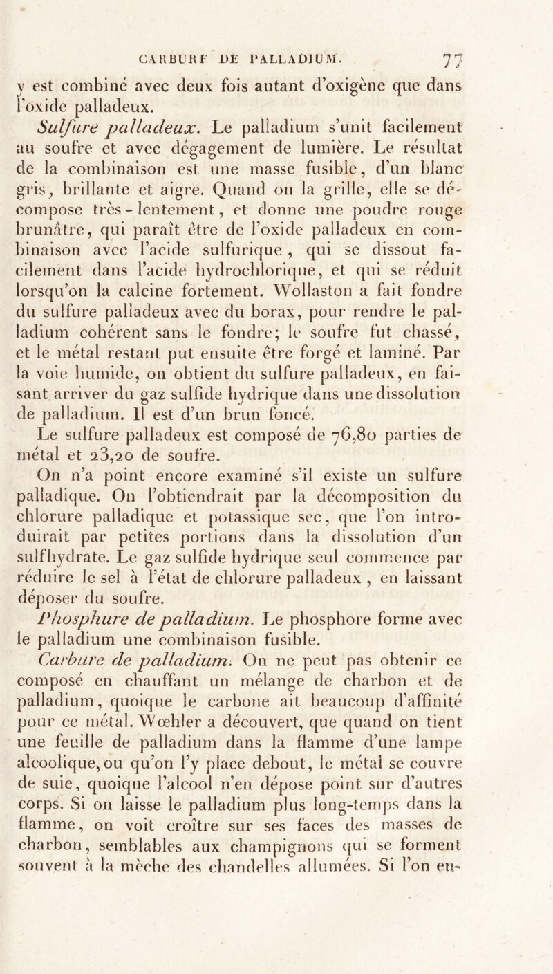 y est combiné avec deux fois autant d’oxigène que dans i’oxide palladeux. Sulfure palladeux. Le palladium s’unit facilement au soufre et avec dégapeinent de lumière. Le résultat de la combinaison est une masse fusible, d’un blanc gris, brillante et aigre. Quand on la grille, elle se dé- compose très - lentement, et donne une poudre rouge brunâtre, qui paraît être de l’oxide palladeux en com- binaison avec l’acide sulfurique , qui se dissout fa- cilement dans l’acide bydroclilorique, et qui se réduit lorsqu’on la calcine fortement. Wollaston a fait fondre du sulfure palladeux avec du borax, pour rendre le pal- ladium cohérent sans le fondre; le soufre fut chassé, et le métal restant put ensuite être forgé et laminé. Par la voie humide, on obtient du sulfure palladeux, en fai- sant arriver du gaz sulfide hydrique dans une dissolution de palladium. Il est d’un brun foncé. Le sulfure palladeux est composé de 76,80 parties de métal et 23,20 de soufre. On n’a point encore examiné s’il existe un sulfure palladique. On l’obtiendrait par la décomposition du chlorure palladique et potassique sec, que l’on intro- duirait par petites portions dans la dissolution d’un sulfhydrate. Le gaz sulfide hydrique seul commence par réduire le sel à l’état de chlorure palladeux , en laissant déposer du soufre. Phosphure de palladium. Le phosphore forme avec le palladium une combinaison fusible. Carbure de palladium. On ne peut pas obtenir ce composé en chauffant un mélange de charbon et de palladium, quoique le carbone ait beaucoup d’affinité pour ce métal. Wœhler a découvert, que quand on tient une feuille de palladium dans la flamme d’une lampe alcoolique,ou qu’on l’y place debout, le métal se couvre de suie, quoique l’alcool n’en dépose point sur d’autres corps. Si on laisse le palladium plus long-temps dans la flamme, on voit croître sur ses faces des masses de charbon, semblables aux champignons qui se forment souvent à la mèche des chandelles allumées. Si l’on en-