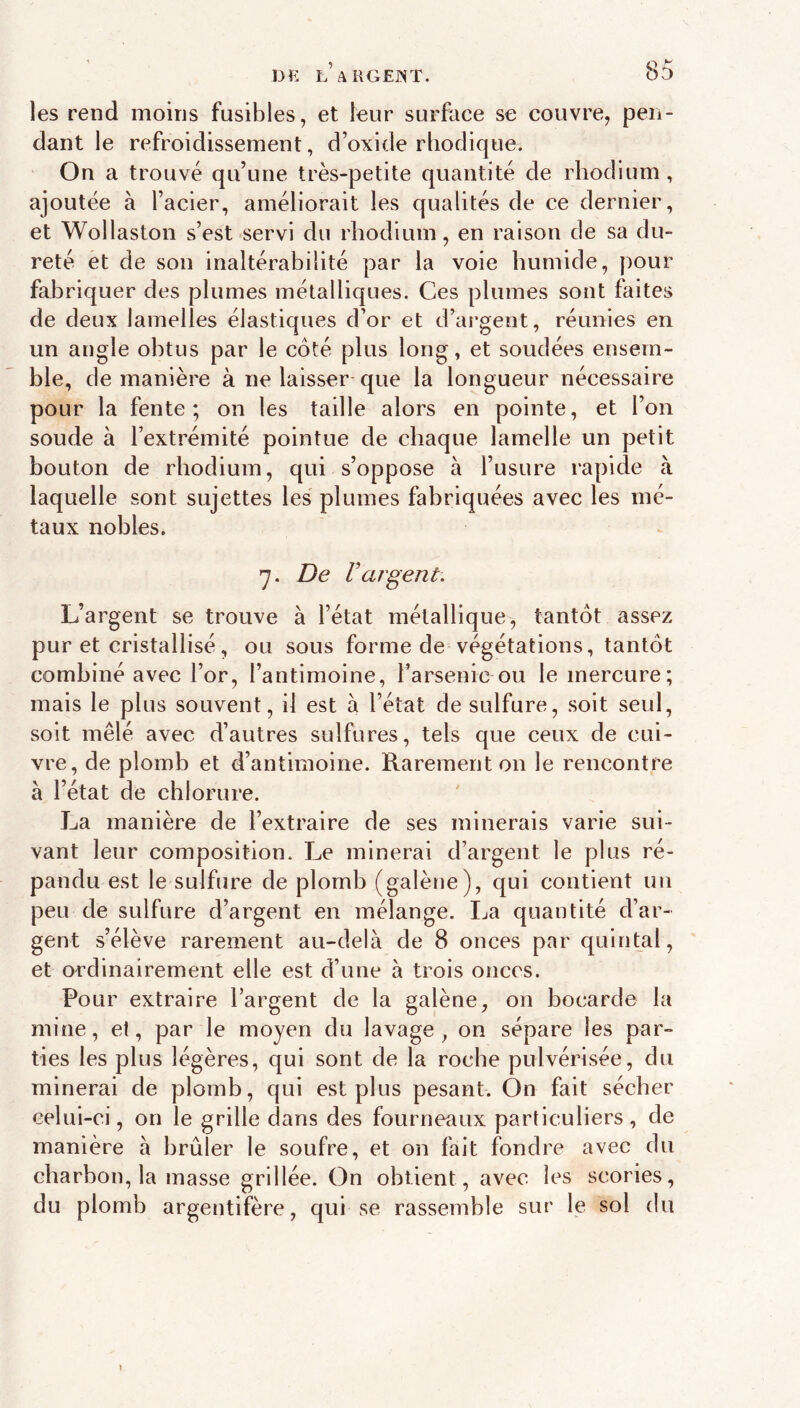 les rend moins fusibles, et leur surface se couvre, pen- dant le refroidissement, d’oxide rliodique. On a trouvé qu’une très-petite quantité de rhodium, ajoutée à l’acier, améliorait les qualités de ce dernier, et Wollaston s’est servi du rhodium, en raison de sa du- reté et de son inaltérabilité par la voie humide, pour fabriquer des plumes métalliques. Ces plumes sont faites de deux lamelles élastiques d’or et d’argent, réunies en un angle obtus par le côté plus long, et soudées ensem- ble, de manière à ne laisser-que la longueur nécessaire pour la fente; on les taille alors en pointe, et l’on soude à l’extrémité pointue de chaque lamelle un petit bouton de rhodium, qui s’oppose à l’usure rapide à laquelle sont sujettes les plumes fabriquées avec les mé- taux nobles. 7. De Vargent. L’argent se trouve à l’état métallique, tantôt assez pur et cristallisé, ou sous forme de végétations, tantôt combiné avec l’or, l’antimoine, l’arsenic ou le mercure; mais le plus souvent, il est à l’état de sulfure, soit seul, soit mêlé avec d’autres sulfures, tels que ceux de cui- vre, de plomb et d’antimoine. Rarement on le rencontre à l’état de chlorure. La manière de l’extraire de ses minerais varie sui- vant leur composition. Le minerai d’argent le plus ré- pandu est le sulfure de plomb (galène), qui contient un peu de sulfure d’argent en mélange. Ija quantité d’ar- gent s’élève rarement au-delà de 8 onces par quintal, et ordinairement elle est d’une à trois onces. Pour extraire l’argent de la galène, on bocarde la mine, et, par le moyen du lavage, on sépare les par- ties les plus légères, qui sont de la roche pulvérisée, du minerai de plomb, qui est plus pesant. On fait sécher celui-ci, on le grille dans des fourneaux particuliers, de manière à brûler le soufre, et on fait fondre avec du charbon, la masse grillée. On obtient, avec les scories, du plomb argentifère, qui se rassemble sur le sol du I