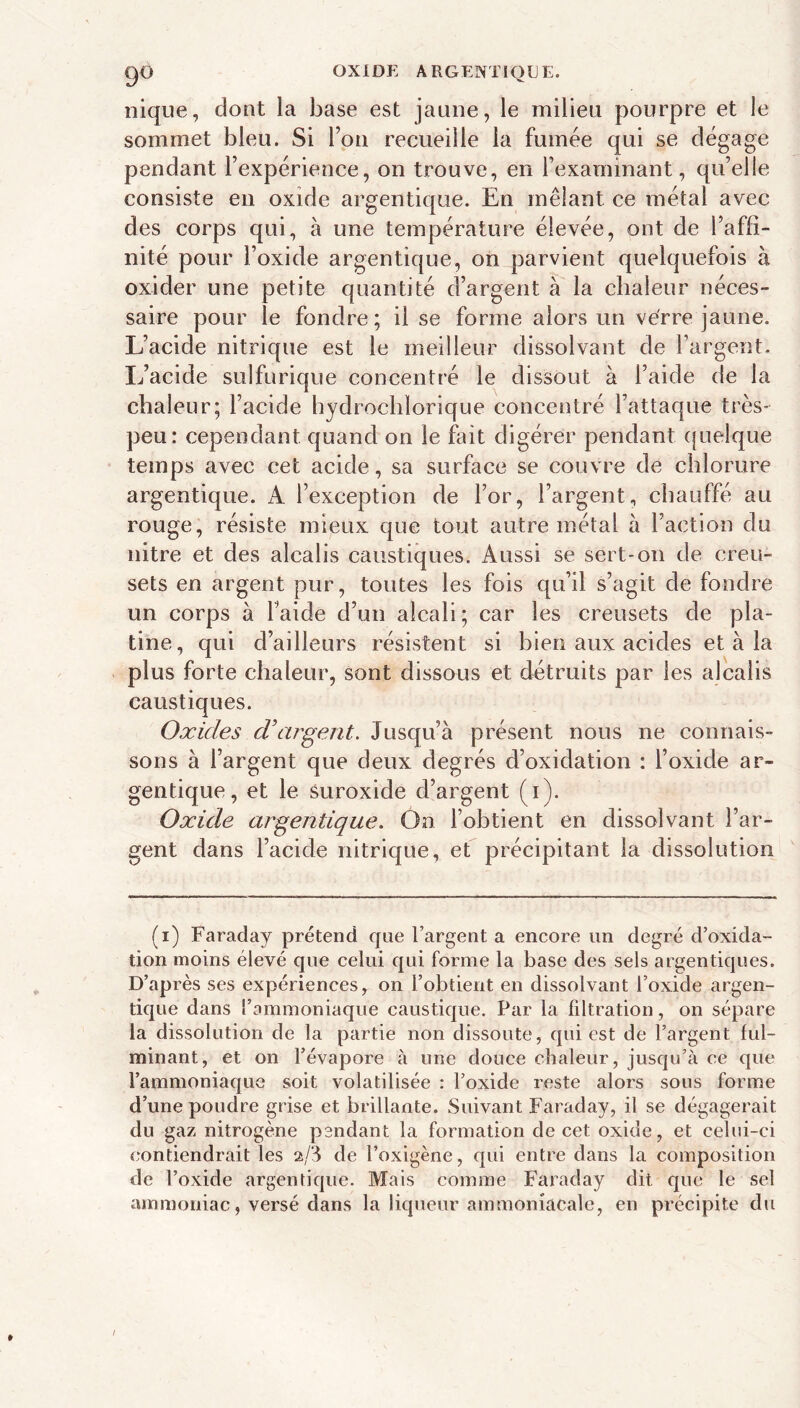 go OXIDE ARGENTIQUE. nique, dont la base est jaune, le milieu pourpre et le sommet bleu. Si l’on recueille la fumée qui se dégage pendant l’expérience, on trouve, en l’examinant, qu’elle consiste en oxide argentiqae. En mêlant ce métal avec des corps qui, à une température élevée, ont de l’affi- nité pour l’oxide argentique, on parvient quelquefois à oxider une petite quantité d’argent à la chaleur néces- saire pour le fondre; il se forme alors un verre jaune. L’acide nitrique est le meilleur dissolvant de l’argent. Ij’acide sulfurique concentré le dissout à l’aide de la chaleur; l’acide hydrocblorique concentré l’attaque très- peu: cependant quand on le fait digérer pendant (juelque temps avec cet acide, sa surface se couvre de chlorure argentique. A l’exception de l’or, l’argent, chauffé au rouge, résiste mieux que tout autre métal à l’action du nitre et des alcalis caustiques. Aussi se sert-on de creu- sets en argent pur, toutes les fois qu’il s’agit de fondre un corps à l’aide d’un alcali; car les creusets de pla- tine, qui d’ailleurs résistent si bien aux acides et à la plus forte chaleur, Sont dissaus et détruits par les alcalis caustiques. Oxides d'argent. Jusqu’à présent nous ne connais- sons à l’argent que deux degrés d’oxidation : l’oxide ar- gentique, et le suroxide d’argent (i). Oxide argentique. On l’obtient en dissolvant l’ar- gent dans l’acide nitrique, ef précipitant la dissolution (i) Faraday prétend que l’argent a encore un degré d’oxida- tion moins élevé que celui qui forme la base des sels argentiques. D’après ses expériences, on l’obtient en dissolvant l’oxide argen- tique dans l’ammoniaque caustique. Par la filtration, on sépare la dissolution de la partie non dissoute, qui est de l’argent ful- minant, et on l’évapore à une douce chaleur, jusqu’à ce que l’ammoniaque soit volatilisée : l’oxide reste alors sous forme d’une poudre grise et brillante. Suivant Faraday, il se dégagerait du gaz nitrogène pendant la formation de cet oxide, et celui-ci contiendrait les 2/J de l’oxigène, f[ui entre dans la composition de l’oxide argentique. Mais comme Faraday dit que le sel ammoniac, versé dans la liqueur ammoniacale, en précipite du