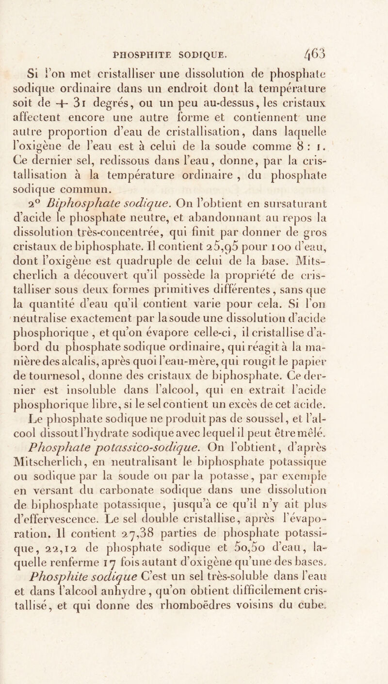 SI Ton met cristalliser une dissolution de phosphate sodique ordinaire dans un endroit dont la température soit de -h 3î degrés, ou un peu au-dessus, les cristaux affectent encore une autre forme et contiennent une autre proportion d’eau de cristallisation, dans laquelle l’oxigène de l’eau est à celui de la soude comme 8 : i. Ce dernier sel, redissous dans l’eau, donne, par la cris- tallisation à la température ordinaire , du phosphate sodique commun. 2° Biphosphate sodique. On l’obtient en sursaturant d’acide le phosphate neutre, et abandonnant au repos la dissolution très-concentrée, qui finit par donner de gros cristaux de biphosphate. Il contient 2 5,95 pour loo d’eau, dont l’oxigène est quadruple de celui de la base. Mits- cherlich a découvert qu’il possède la propriété de cris- talliser sous deux formes primitives différentes, sans que la quantité d’eau qu’il contient varie pour cela. Si l’on 'neutralise exactement par la soude une dissolution d’acide pliosphorique , et qu’on évapore celle-ci, il cristallise d’a- ÎDord du phosphate sodique ordinaire, qui réagit à la ma- nière des alcalis, après quoi l’eau-mère, qui rougit le papier de tournesol, donne des cristaux de biphosphate. Ce der- nier est insoluble dans l’alcool, qui en extrait l’acide phosphorique libre, si le sel contient un excès de cet acide. Le phosphate sodique ne produit pas de soussel, et l’al- cool dissout l’hydrate sodique avec lequel il peut être mêlé. Phosphate potassico-sodique. On l’obtient, d’après Mitscherlich, en neutralisant le biphosphate potassique ou sodique par la soude ou par la potasse, par exemple en versant du carbonate sodique dans une dissolution de biphosphate potassique, jusqu’à ce qu’il n’y ait plus d’effervescence. Le sel double cristallise, après l’évapo- ration. Il contient 27,88 parties de phosphate potassi- que, 22,12 de phosphate sodique et 5o,5o d’eau, la- quelle renferme 17 fois autant d’oxigène qu’une des bases. Phosphite sodique C’est un sel très-soluble dans l’eau et dans l’alcool anhydre, qu’on obtient difficilement cris- tallisé, et qui donne des rhomboèdres voisins du cube.