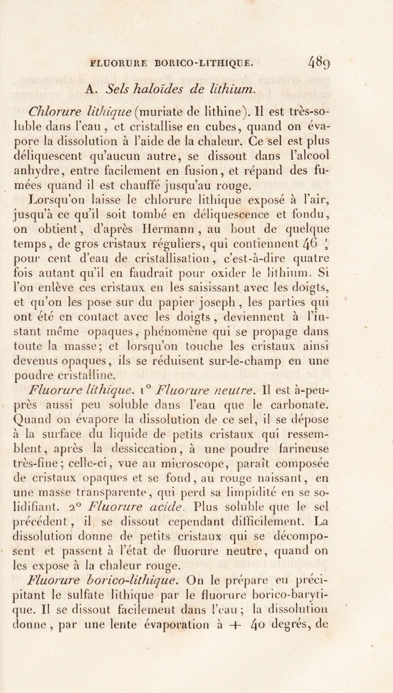 FLUORURE BORICO-LITHIQÜE. 4^9 A. Sels haloîdes de lithium. Chlorure lithiqiie (muriate de lithine). Il est très-so- luble dans l’eau ^ et cristallise en cubes, quand on éva- pore la dissolution à l’aide de la chaleur. Ce sel est plus déliquescent qu’aucun autre, se dissout dans l’alcool anhydre, entre facilement en fusion, et répand des fu- mées quand il est chauffé jusqu’au rouge. Lorsqu’on laisse le chlorure lithique exposé à l’air, jusqu’à ce qu’il soit tombé en déliquescence et fondu, on obtient, d’après Hermann , au bout de quelque temps, de gros cristaux réguliers, qui contiennent 4^ ' pour cent d’eau de cristallisation , c’est-à-dire quatre fois autant qu’il en faudrait pour oxider le lithium. Si l’on enlève ces cristaux en les saisissant avec les doigts, et qu’on les pose sur du papier joseph, les parties qui ont été en contact avec les doigts , deviennent à l’in- stant même opaques, phénomène qui se propage dans toute la masse; et lorsqu’on touche les cristaux ainsi devenus opaques, ils se réduisent sur-le-champ en une poudre cristalline. Fluorure lithique. Fluorure neutre. Il est à-peu- près aussi peu soluble dans l’eau que le carbonate. Quand on évapore la dissolution de ce sel, il se dépose à la surface du liquide de petits cristaux qui ressem- blent, après la dessiccation, à une poudre farineuse très-fine; celle-ci, vue au microscope, paraît composée de cristaux opaques et se fond, au rouge naissant, en une masse transparente, qui perd sa limpidité en se so- lidifiant. 2° Fluorure acide. Plus soluble que le sel précédent, il se dissout cependant difficilement. La dissolution donne de petits cristaux qui se décompo- sent et passent à l’état de fluorure neutre, quand on les expose à la chaleur rouge. Fluorure boricodithique. On le prépare eu préci- pitant le sulfate lithique par le fluorure horico-baryti- que. Il se dissout facilement dans l’eau; la dissolution donne , par une lente évaporation à + 4^ de