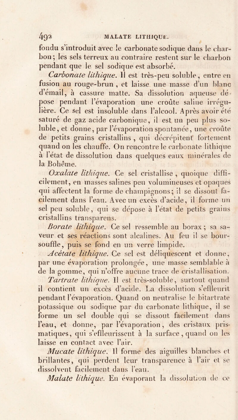 49^ MALAXE LITHIQUE. fondu s’introduit avec le carbonate sodique dans ie char- bon; les sels terreux au contraire restent sur le charbon pendant que le sel sodique est absorbé. Carbonate lUhlqiLe. 11 est très-peu soluble, entre en fusion au rouge-brun , et laisse une masse d’un blanc d’émail, à cassure matte. Sa dissolution aqueuse dé^ pose pendant l’évaporation une croûte saline irrégu- lière. Ce sel est insoluble dans l’alcool. Api'ès avoir été saturé de gaz acide carbonique, il est un peu plus so- luble, et donne, par l’évaporation spontanée, une croûte de petits grains cristallins , qui décrépitenf fortement quand on les chauffe. On rencontre le carbonate lithique à 1 état de dissolution dans quelques eaux minérales de la Bohême. Oxalate lithique. Ce sel cristallise , quoique diffi- cilement, en masses salines peu volumineuses et opaques qui affectent la forme de champignons; il se dissout fa- cilement dans l’eau. Avec un excès d’acide, il forme un sel peu soluble, qui se dépose à l’état de petits grains cristallins transparens. Borate lithique. Ce sel ressemble au borax ; sa sa- veur et ses réactions sont alcalines. Au feu il se hour- souffle, puis se fond en un verre limpide. Acétate lithique. Ce sel est déliquescent et donne, par une évaporation prolongée, une masse semblable a de la gomme, qui n’offre aucune trace de cristallisation. Tartrate lithique. Il est très-soluble, surtout quand il contient un excès d’acide. La dissolution s’effleurit pendant l’évaporation. Quand on neutralise le bitartrate potassique ou sodique par du carbonate lithique, il se forme un sel double qui se dissout facilement dans l’eau, et donne, par l’évaporation, des cristaux pris- matiques, qui s’effieurissent à la surface, quand on les laisse en contact avec l’air. Mucate lithique. H forme des aiguilles blanches et brillantes, qui perdent leur transparence à l’air et se dissolvent facilement dans l’eau. Maiate lithique. En évaporant la dissolution de ce