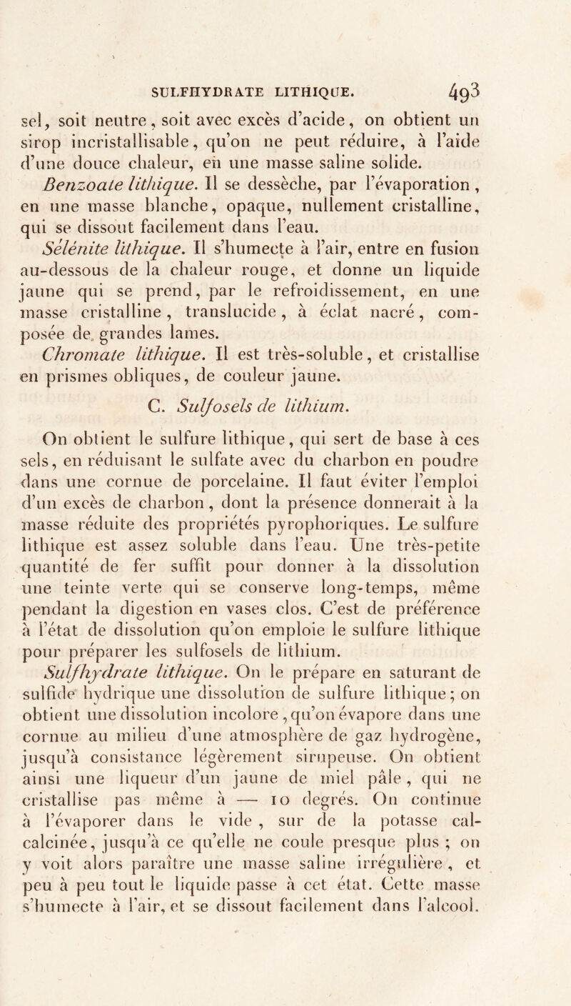 SULFHYDRATE LITHIQLTE. sel, soit neutre, soit avec excès d’acide, on obtient un sirop incristallisable, qu’on ne peut réduire, à l’aide d’une douce chaleur, eh une masse saline solide. Benzoate lithique. Il se dessèche, par l’évaporation , en une masse blanche, opaque, nullement cristalline, qui se dissout facilement dans l’eau. Sélénite lithique. Il s’humecte à l’air, entre en fusion au-dessous de la chaleur rouge, et donne un liquide jaune qui se prend, par le refroidissement, en une masse cristalline, translucide, à éclat nacré, com- posée de, grandes lames. Chromate lithique. Il est très-soluble, et cristallise en prismes obliques, de couleur jaune. C. Suljosels de lithium. On obtient le sulfure lithique, qui sert de base à ces sels, en réduisant le sulfate avec du charbon en poudre dans une cornue de porcelaine. Il faut éviter l’emploi d’un excès de charbon, dont la présence donnerait à la masse réduite des propriétés pyrophoriques. Le sulfure lithique est assez soluble dans l’eau. Une très-petite quantité de fer suffit pour donner à la dissolution une teinte verte qui se conserve long-temps, même pendant la digestion en vases clos. C’est de préférence à l’état de dissolution qu’on emploie le sulfure lithique pour préparer les sulfosels de lithium. Sulfhjdrate lithique. On le prépare en saturant de sulhde hydrique une dissolution de sulfure lithique ; on obtient une dissolution incolore , qu’on évapore dans une cornue au milieu d’une atmosphère de gaz hydrogène, jusqu’à consistance légèrement sirupeuse. On obtient ainsi une liqueur d’un jaune de miel pâle, qui ne cristallise pas même à — lo degrés. On continue à l’évaporer dans le vide , sur de la potasse cal- calcinée, jusqu’à ce qu’elle ne coule presque plus ; on y voit alors paraître une masse saline irrégulière , et peu à peu tout le liquide passe à cet état. Cette masse s’humecte à l’air, et se dissout facilement dans l’alcool.