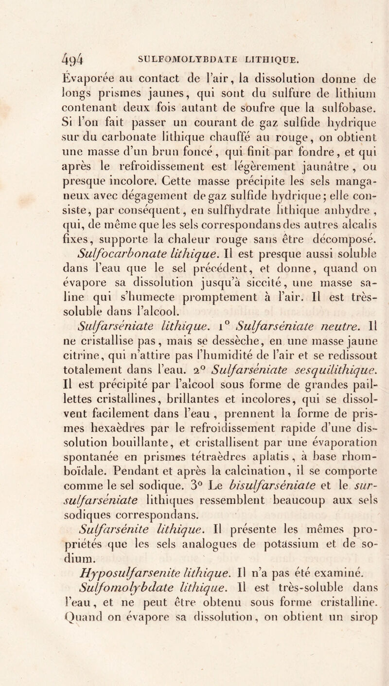 Évaporée au contact de l’air, la dissolution donne de longs prismes jaunes, qui sont du sulfure de lithium contenant deux fois autant de soufre que la sulfobase. Si l’on fait passer un courant de gaz sulfide hydrique sur du carbonate lithique chauffé au rouge, on obtient une masse d’un brun foncé, qui finit par fondre, et qui après le refroidissement est légèrement jaunâtre , ou presque incolore. Cette masse précipite les sels manga- neux avec dégagement de gaz sulfide hydrique; elle con- siste, par conséquent, en sulfhydrate lithique anhydre , qui, de même que les sels correspondans des autres alcalis fixes, supporte la chaleur rouge sans être décomposé. Suif O carbonate lithique. Il est presque aussi soluble dans l’eau que le sel précédent, et donne, quand on évapore sa dissolution jusqu’à siccité, une masse sa- line qui s’humecte promptement à l’air. Il est très- soluble dans l’alcool. Sidfarséniate lithique. Sulfarséniate neutre. Il ne cristallise pas, mais se dessèche, en une masse jaune citrine, qui n’attire pas l’humidité de l’air et se redissout totalement dans l’eau. 2° Sulfarséniate sesquilithique. Il est précipité par l’alcool sous forme de grandes pail- lettes cristallines, brillantes et incolores, qui se dissol- vent facilement dans l’eau , prennent la forme de pris- mes hexaèdres par le refroidissement rapide d’une dis- solution bouillante, et cristallisent par une évaporation spontanée en prismes tétraèdres aplatis , à hase rhom- boïdale. Pendant et après la calcination, il se comporte comme le sel sodique. 3^ Le bisulfarséniate et le sur- sulfarséniate lithiques ressemblent beaucoup aux sels sodiques correspondans. Sulfarsénite lithique. Il présente les mêmes pro- priétés que les sels analogues de potassium et de so- dium. Hjposulfarsenite lithique. Il n’a pas été examiné. Suif O molybdate lithique. Il est très-soluble dans l’eau, et ne peut être obtenu sous forme cristalline. Quand on évapore sa dissolution, on obtient un sirop