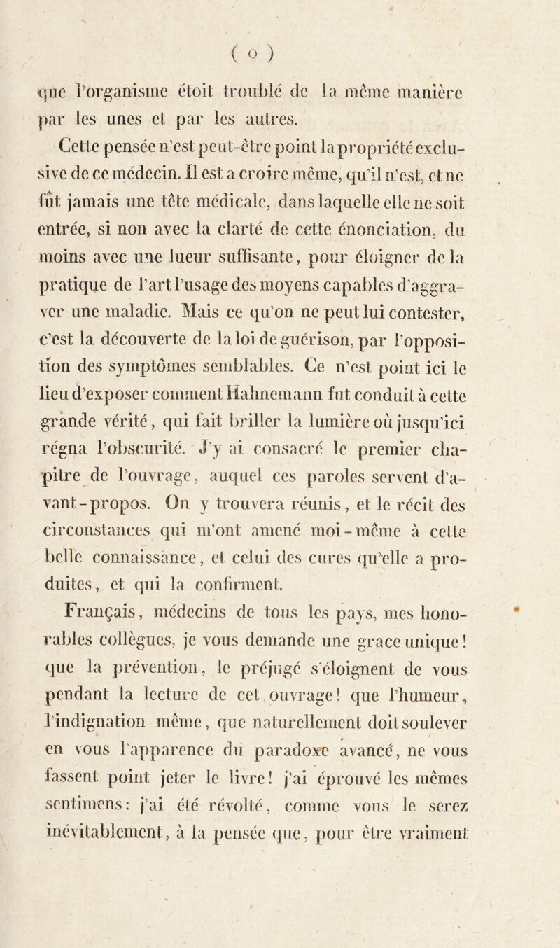 I ( O ) ljue Torganisme ctoil troublé de la mciue manière par les unes et par les autres. Cette pensée n’est peut-ctre point la propriété exclu- sive de ce médecin. Il est a croire même, qu’il n’est, et ne fût jamais une tête médicale, dans laquelle elle ne soit entrée, si non avec la clarté de cette énonciation, du moins avec une lueur suffisante, pour éloigner de la pratique de l’art l’usage des moyens capables d’aggra- ver une maladie. Mais ce qu’on ne peut lui contester, c’est la découverte de la loi de guérison, par l’opposi- tion des symptômes semblables. Ce n’est point ici le lieu d’exposer comment Hahnemann fut conduit à cette grande vérité, qui fait briller la lumière où jusqu’ici régna l’obscurité. J’y ai consacré le premier cha- pitre de l’ouvrage, auquel ces paroles servent d’a- vant-propos. On y trouvera réunis, et le récit des circonstances qui m’ont amené moi-même à cette belle connaissance, et celui des cures qu’elle a pro- duites , et qui la confirment Français, médecins de tous les pays, mes hono- rables collègues, je vous demande une grâce unique! que la prévention, le préjugé s’éloignent de vous pendant la lecture de cet,ouvrage! que l’humeur, l’indignation même, que naturellement doit soulever 4 en vous l’apparence du paradoxe avancé, ne vous fassent point jeter le livre ! j’ai éprouvé les mêmes sentimens: j’ai été révolté, comme vous le serez inévitablement, à la pensée (jiic, pour être vraiment