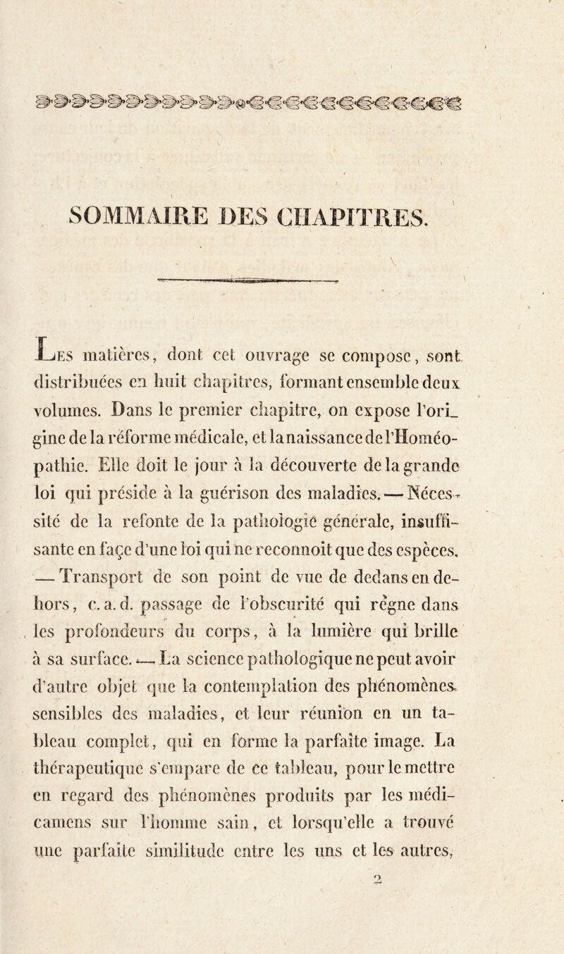 SOMMAIRE ms CHAPITRES. Les matières, dont cet ouvrage se compose, sont distribuées en liiiit chapitres, formant ensemble deux volumes. Dans le premier chapitre, on expose l’orL gine de la réforme médicale, et la naissance de l’Hoinéo- pathie. Elle doit le jour à la découverte de la grande loi qui préside à la guérison des maladies. — Néces- sité de la refonte de la pathoiogié générale, insuffi- sante en façe d'une loi qui ne reconnoit que des espèces, — Transport de son point de vue de dedans en de- hors , c. a. d. passage de l’obscurité qui règne dans . les profondeurs du corps, à la lumière qui brille à sa surface.-—La science pathologique ne peut avoir d’autre objet que la contemplation des phénomènes, sensibles des maladies, et leur réunion en un ta- bleau complet, qui en forme la parfaite image. La thérapeuticpie s'empare de ce tableau, pour le mettre en regard des phénomènes produits par les médi- camens sur rhomme sain, et lorsqu’elle a trouvé une parfaite similitude entre les uns et les autres,