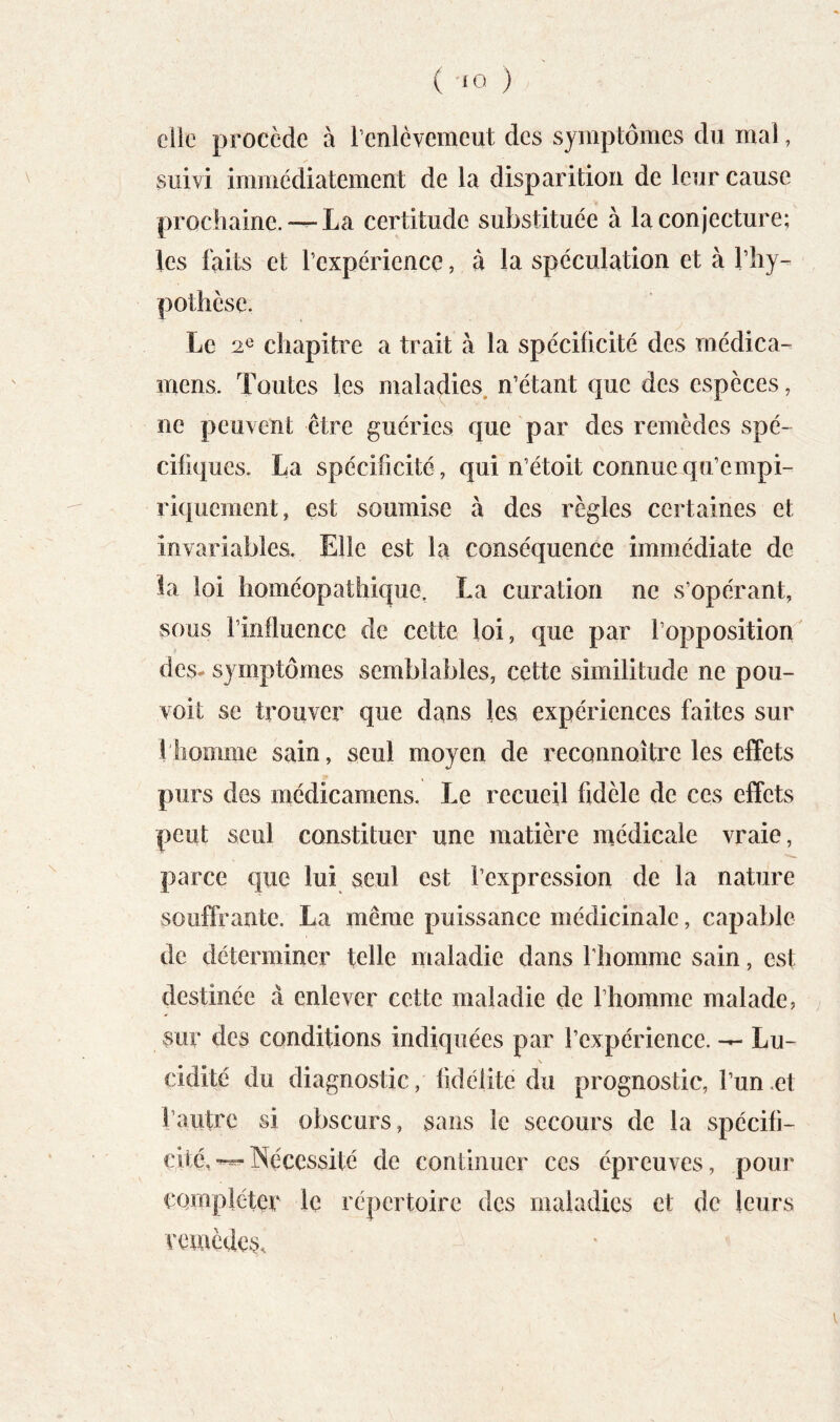 elle procède à l’cnlévemeut des symptômes du mal, suivi immédiatement de la disparition de leur cause prochaine.La certitude substituée à la conjecture; les faits et l’expérience, à la spéculation et à rhy^ pothese. Le 2^ chapitre a trait à la spécificité des rnédica- inens. Toutes les maladies n’étant que des espèces, ne peuvent être guéries que par des remèdes spé- cifiques. La spécificité, qui n’étoit connue qu’empi- riquement, est soumise à des règles certaines et invariables. Elle est la conséquence immédiate de la loi homéopathique, La curation ne s’opérant, sous l’influence de cette loi, que par l’opposition des- symptômes semblables, cette similitude ne pou- voit se trouver que dans les expériences faites sur 1 homme sain, seul moyen de reconnoître les effets purs des médicamens. Le recueil fidèle de ces effets peut seul constituer une matière médicale vraie, parce que lui seul est l’expression de la nature souffrante. La même puissance médicinale, capable de déterminer telle maladie dans fliomme sain, est destinée à enlever cette maladie de l’homme malade, sur des conditions indiquées par l’expérience. — Lu- \ cidité du diagnostic, fidélité du prognostic, l’un .et l’autre si obscurs, sans le secours de la spécifi- cité,Nécessité de continuer ces épreuves, pour compléter le répertoire des maladies et de leurs remèdes.