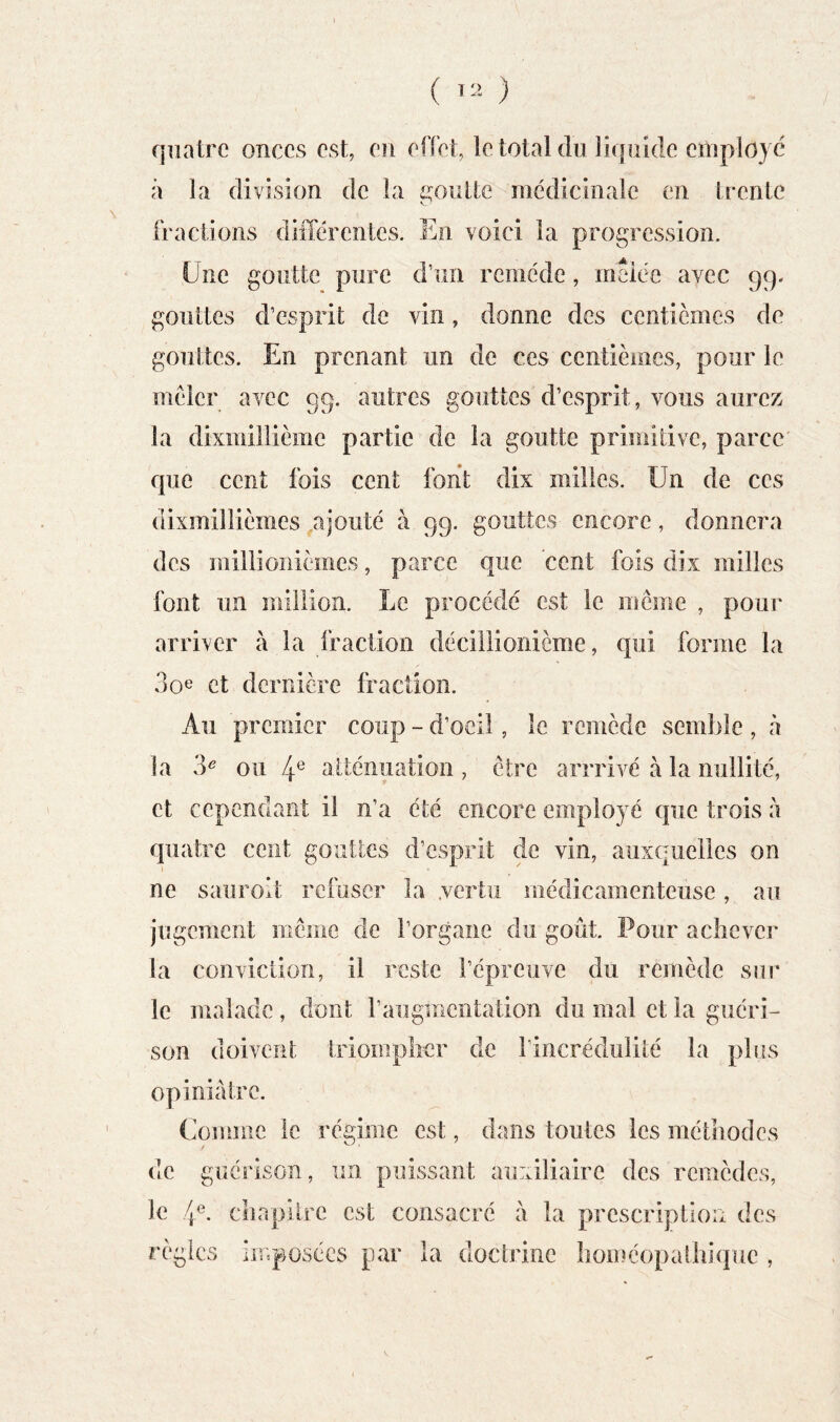 ( ) / quatre onces est, en effet, le total du liquide employé à la division de la poulie médicinale en trente fractions différentes. En voici la progression. Une goutte pure d’un remède, meiee avec 99. gouttes d’esprit de vin, donne des centièmes de gouttes. En prenant un de ces centièmes, pour le mêler avec 99. autres gouttes d’esprit, vous aurez la dixmillième partie de la goutte primitive, parce que cent fois cent font dix milles. Un de ces dixmillièmes ^ajouté à 99. gouttes encore, donnera des millionièmes, parce que cent fois dix milles font un million. Le procédé est le même , pour arriver à la fraction décillionième, qui forme la 3oe et dernière fraction. Au premier coup - d’oeil, le remède semble , à la 3^ ou 4® alténuation, être arrrivé à la nullité, et cependant il n’a été encore employé que trois à quatre cent gouttes d’esprit de vin, auxquelles on ne sauroit refuser la .vertu médicamenteuse, au jugement môme de l’organe du goût. Pour achever la conviction, il reste l’épreuve du remède sur le malade , dont raugmentation du mal et la guéri- son doivent triomplicr de l’incrédulité la plus opiniâtre. Comme le régime est, dans toutes les méthodes de guérison, un puissant auxiliaire des remèdes, le 4^. chapitre est consacré a la prescription des règles imposées par la doctrine homéopathique ,