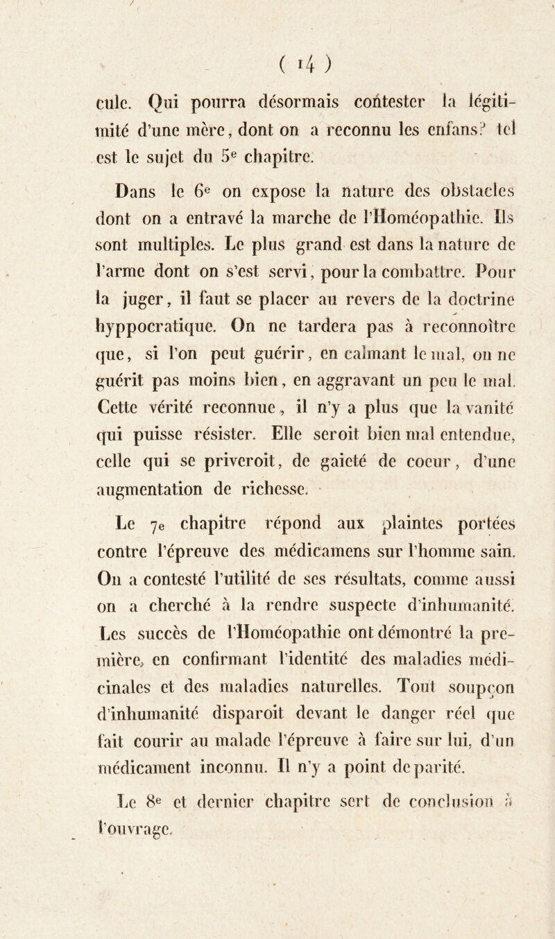 / - . (4) culc. Qui pourra désormais contester la légiti- mité d’une mcre, dont on a reconnu les enfans? tel est le sujet du 5® chapitre. Dans le 6^* on expose la nature des obstacles dont on a entravé la marche de l’Homéopathie. Ils sont multiples. Le plus grand est dans la nature de l’arme dont on s’est servi, pour la combattre. Pour la juger, il faut se placer au revers de la doctrine hyppocratique. On ne tardera pas à reconnoître que, si l’on peut guérir, en calmant le mal, on ne guérit pas moins bien, en aggravant un peu le mal. Cette vérité reconnueil n’y a plus que la vanité qui puisse résister. Elle seroit bien mal entendue, celle qui se priveroit, de gaieté de coeur, d’une augmentation de richesse. • Le 7e chapitre répond aux plaintes portées contre l’épreuve des médicamens sur l’homme sain. On a contesté Tutilîté de ses résultats, comme aussi on a cherché à la rendre suspecte d’inhumanité. Les succès de l’Homéopathie ont démontré la pre- mière, en confirmant l’identité des maladies médi- cinales et des maladies naturelles. Tout soupçon d’inhumanité disparoit devant le danger réel que fait courir au malade l’épreuve à faire sur lui, d’un médicament inconnu. Il n’y a point de parité. Le 8e et dernier chapitre sert de conclusion a l’ouvrage.