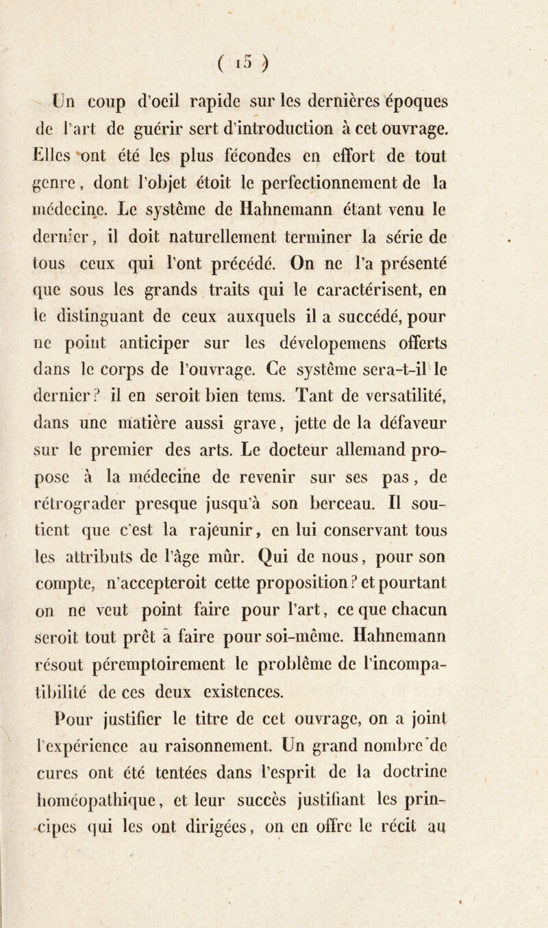 ( ) Un coup d’oeil rapide sur les dernières époques de l’art de guérir sert d’introduction à cet ouvrage. Elles ^ont été les plus fécondes en effort de tout genre, dont l’objet étoit le perfectionnement de la médecine. Le système de Hahnemann étant venu le dernier, il doit naturellement terminer la série de tous ceux qui l’ont précédé. On ne l’a présenté que sous les grands traits qui le caractérisent, en le distinguant de ceux auxquels il a succédé, pour ne point anticiper sur les dévelopemens offerts dans le corps de l’ouvrage. Ce système sera-t-il le dernier? il en seroit bien teins. Tant de versatilité, dans une matière aussi grave, jette de la défaveur sur le premier des arts. Le docteur allemand pro- pose à la médecine de revenir sur ses pas, de rétrograder presque jusqu’à son berceau. Il sou- tient que c’est la rajeunir, en lui conservant tous les attributs de l’âge mûr. Qui de nous, pour son compte, n’accepteroit cette proposition Pet pourtant on ne veut point faire pour fart, ce que chacun seroit tout prêt â faire pour soi-même. Hahnemann résout péremptoirement le problème de l’incompa- tibilité de ces deux existences. Pour justifier le titre de cet ouvrage, on a joint l’expérience au raisonnement. Un grand nombre’de cures ont été tentées dans l’esprit de la doctrine homéopathique, et leur succès justifiant les prin- cipes qui les ont dirigées, on en offre le récit au 4