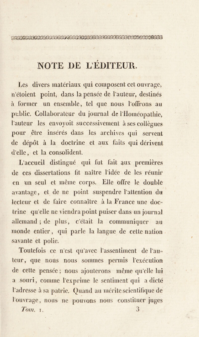 NOTE DE L’ÉDITEUR. Les divers matériaux qui composent cet ouvrage, n’étoient point, dans la pensée de l’auteur, destinés à former un ensemble > tel que nous l’offrons au public. Collaborateur du journal de l’Homéopatliie, l’auteur les envojoit successivement à ses collègues pour être insérés dans les archives qui servent de dépôt à la doctrine et aux faits qui dérivent d’elle, et la consolident. L’accueil distingué qui fut fait aux premières de ces dissertations fit naître l’idée de les réunir en un seul et même corps. Elle offre le double avantage, et de ne point suspendre l’attention du lecteur et de faire connaître à la France une doc- trine qu’elle ne viendra point puiser dans un journal allemand ; de plus , c’était la communiquer au monde entier, qui parle la langue de cette nation savante et polie. Toutefois ce n’est qu’avec l’assentiment de l’au- teur, que nous nous sommes permis l’exécution de cette pensée ; nous ajouterons même qu’elle lui a souri, comme l’exprime le sentiment qui a dicté l’adresse à sa patrie. Quand au mérite scientifique de l’ouvi'age, nous ne pouvons nous constituer juges Tom, 1. 3