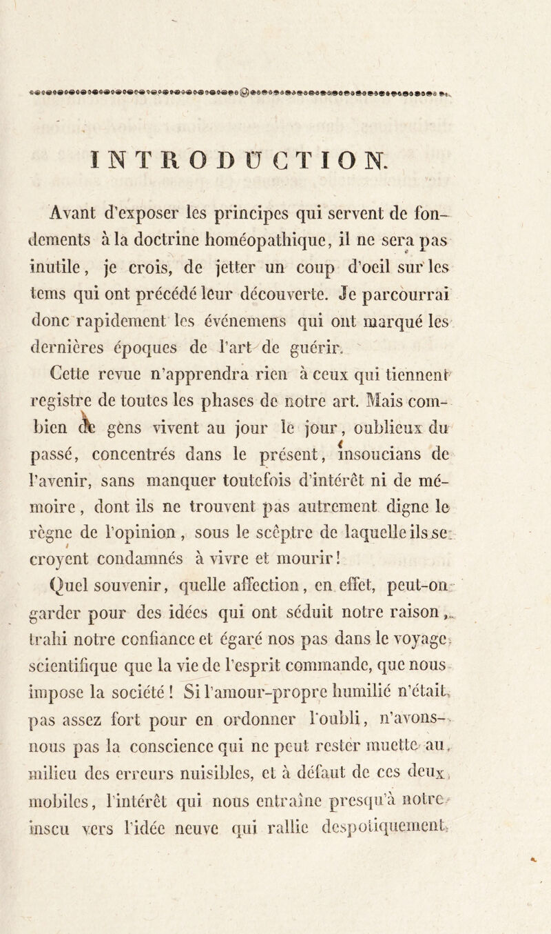 INTRODUCTION. Avant d’exposer les principes qui servent de fon- dements à la doctrine homéopathique, il ne sera pas inutile, je crois, de jetter un coup d’oeil sur' les tems qui ont précédé leur découverte. Je parcourrai donc rapidement les événemeiis qui ont marqué les dernières époques de l’art de guérir. Cette revue n’apprendra rien à ceux qui tiennent’ registre de toutes les phases de notre art. Mais com- bien A gens vivent au jour le jour, oublieux du passé, concentrés dans le présent, msoucians de l’avenir, sans manquer toutefois d’intérêt ni de mé- moire , dont ils ne trouvent pas autrement digne le règne de l’opinion, sous le sceptre de laquelle ils se: croyent condamnés à vivre et mourir ! Quel souvenir, quelle affection, en effet, peut-on: garder pour des idées qui ont séduit notre raison trahi notre confiance et égaré nos pas dans le voyage, scientifique que la vie de l’esprit commande, que nous impose la société ! Si ramour-propre humilié n’étaib pas assez fort pour en ordonner l'oubli, n’avons- nous pas la conscience qui ne peut rester muette au, milieu des erreurs nuisibles, et à défaut de ces deux, mobiles, l’intérêt qui nous entraîne presqu’à notre/ inscu vers l’idée neuve qui rallie despoliquementi