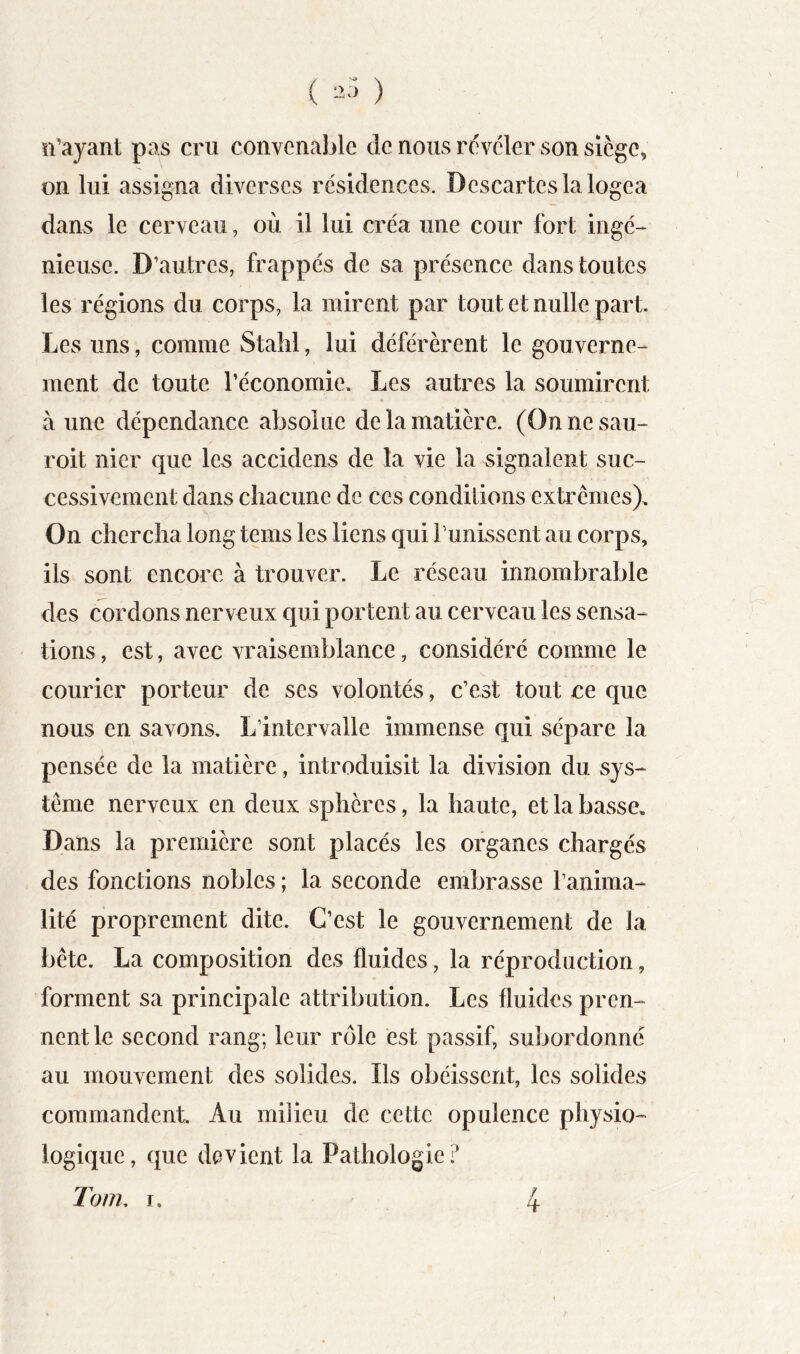 îl’ayant pas cru convenable de nous rcvcler son siège, on lui assigna diverses résidences. Descartes la logea dans le cerveau, où il lui créa une cour fort ingé- nieuse. D’autres, frappés de sa présence dans toutes les régions du corps, la mirent par tout et nulle part. Les uns, comme Stalil, lui déférèrent le gouverne- ment de toute l’économie. Les autres la soumirent aune dépendance absolue de la matière. (Onnesau- roit nier que les accidens de la vie la signalent suc- cessivement dans chacune de ces conditions extrêmes). On chercha long tems les liens qui Punissent au corps, ils sont encore à trouver. Le réseau innombrable des cordons nerveux qui portent au cerveau les sensa- tions , est, avec vraisemblance, considéré comme le Courier porteur de ses volontés, c’est tout ce que nous en savons. L’intervalle immense qui sépare la pensée de la matière, introduisit la division du sys- tème nerveux en deux sphères, la haute, et la basse. Dans la première sont placés les organes chargés des fonctions nobles ; la seconde embrasse l’anima- lité proprement dite. C’est le gouvernement de la bête. La composition des fluides, la réproduction, forment sa principale attribution. Les fluides pren- nent le second rang; leur rôle est passif, subordonné au mouvement des solides. Ils obéissent, les solides commandent Au milieu de cette opulence physio- logique, que devient la Pathologie.^